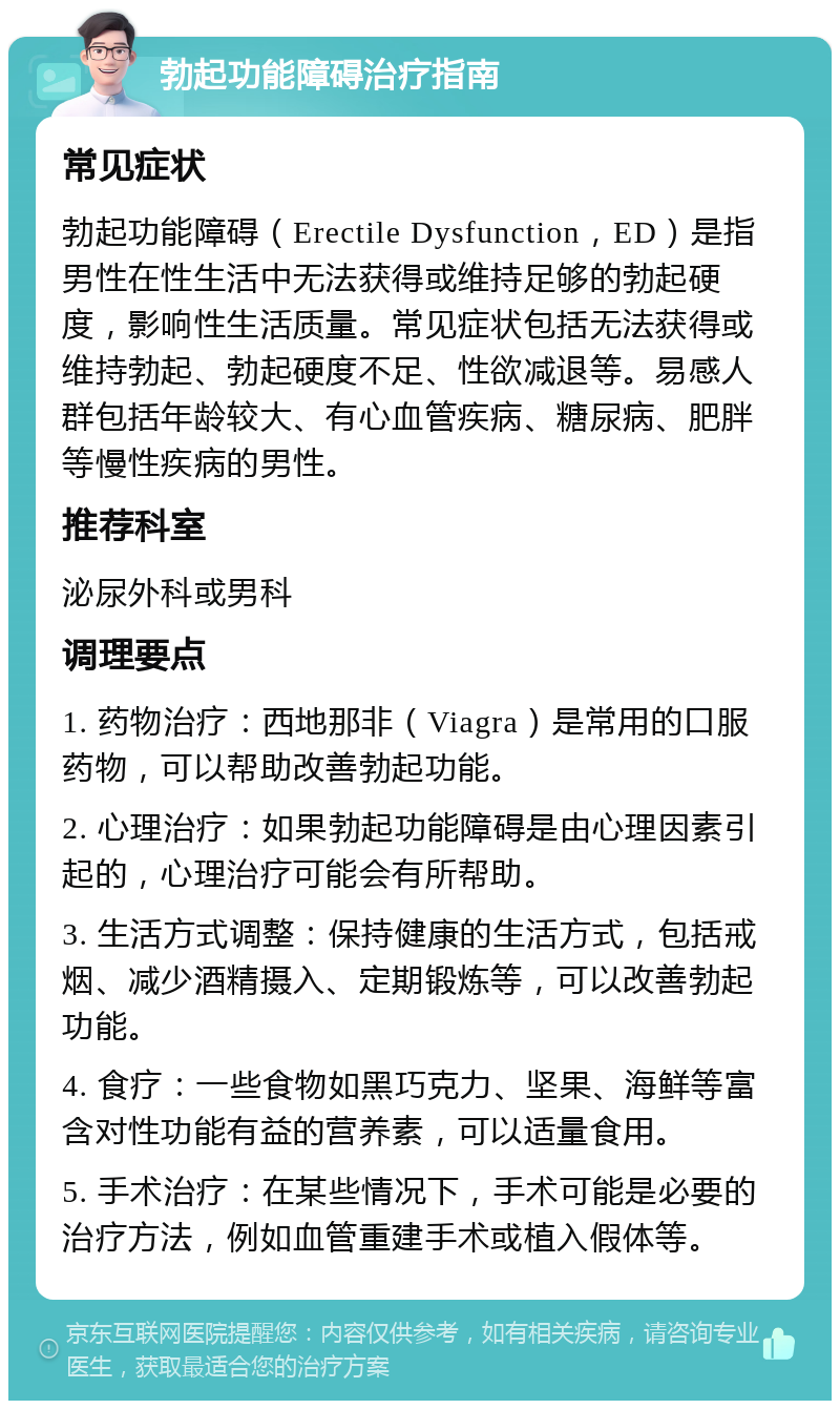 勃起功能障碍治疗指南 常见症状 勃起功能障碍（Erectile Dysfunction，ED）是指男性在性生活中无法获得或维持足够的勃起硬度，影响性生活质量。常见症状包括无法获得或维持勃起、勃起硬度不足、性欲减退等。易感人群包括年龄较大、有心血管疾病、糖尿病、肥胖等慢性疾病的男性。 推荐科室 泌尿外科或男科 调理要点 1. 药物治疗：西地那非（Viagra）是常用的口服药物，可以帮助改善勃起功能。 2. 心理治疗：如果勃起功能障碍是由心理因素引起的，心理治疗可能会有所帮助。 3. 生活方式调整：保持健康的生活方式，包括戒烟、减少酒精摄入、定期锻炼等，可以改善勃起功能。 4. 食疗：一些食物如黑巧克力、坚果、海鲜等富含对性功能有益的营养素，可以适量食用。 5. 手术治疗：在某些情况下，手术可能是必要的治疗方法，例如血管重建手术或植入假体等。