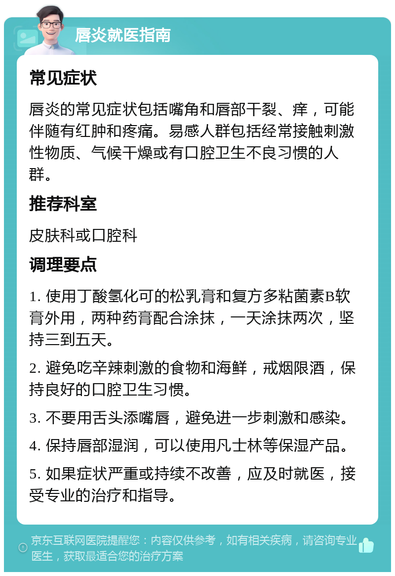 唇炎就医指南 常见症状 唇炎的常见症状包括嘴角和唇部干裂、痒，可能伴随有红肿和疼痛。易感人群包括经常接触刺激性物质、气候干燥或有口腔卫生不良习惯的人群。 推荐科室 皮肤科或口腔科 调理要点 1. 使用丁酸氢化可的松乳膏和复方多粘菌素B软膏外用，两种药膏配合涂抹，一天涂抹两次，坚持三到五天。 2. 避免吃辛辣刺激的食物和海鲜，戒烟限酒，保持良好的口腔卫生习惯。 3. 不要用舌头添嘴唇，避免进一步刺激和感染。 4. 保持唇部湿润，可以使用凡士林等保湿产品。 5. 如果症状严重或持续不改善，应及时就医，接受专业的治疗和指导。