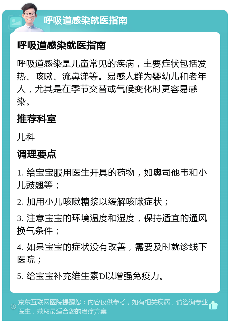 呼吸道感染就医指南 呼吸道感染就医指南 呼吸道感染是儿童常见的疾病，主要症状包括发热、咳嗽、流鼻涕等。易感人群为婴幼儿和老年人，尤其是在季节交替或气候变化时更容易感染。 推荐科室 儿科 调理要点 1. 给宝宝服用医生开具的药物，如奥司他韦和小儿豉翘等； 2. 加用小儿咳嗽糖浆以缓解咳嗽症状； 3. 注意宝宝的环境温度和湿度，保持适宜的通风换气条件； 4. 如果宝宝的症状没有改善，需要及时就诊线下医院； 5. 给宝宝补充维生素D以增强免疫力。