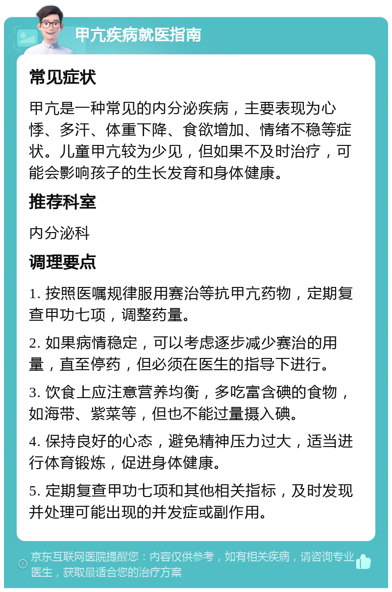 甲亢疾病就医指南 常见症状 甲亢是一种常见的内分泌疾病，主要表现为心悸、多汗、体重下降、食欲增加、情绪不稳等症状。儿童甲亢较为少见，但如果不及时治疗，可能会影响孩子的生长发育和身体健康。 推荐科室 内分泌科 调理要点 1. 按照医嘱规律服用赛治等抗甲亢药物，定期复查甲功七项，调整药量。 2. 如果病情稳定，可以考虑逐步减少赛治的用量，直至停药，但必须在医生的指导下进行。 3. 饮食上应注意营养均衡，多吃富含碘的食物，如海带、紫菜等，但也不能过量摄入碘。 4. 保持良好的心态，避免精神压力过大，适当进行体育锻炼，促进身体健康。 5. 定期复查甲功七项和其他相关指标，及时发现并处理可能出现的并发症或副作用。