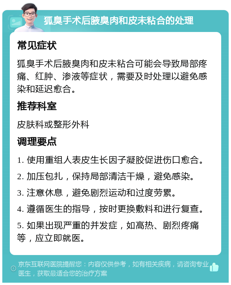 狐臭手术后腋臭肉和皮未粘合的处理 常见症状 狐臭手术后腋臭肉和皮未粘合可能会导致局部疼痛、红肿、渗液等症状，需要及时处理以避免感染和延迟愈合。 推荐科室 皮肤科或整形外科 调理要点 1. 使用重组人表皮生长因子凝胶促进伤口愈合。 2. 加压包扎，保持局部清洁干燥，避免感染。 3. 注意休息，避免剧烈运动和过度劳累。 4. 遵循医生的指导，按时更换敷料和进行复查。 5. 如果出现严重的并发症，如高热、剧烈疼痛等，应立即就医。