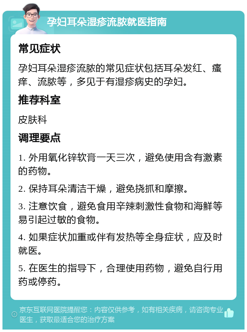 孕妇耳朵湿疹流脓就医指南 常见症状 孕妇耳朵湿疹流脓的常见症状包括耳朵发红、瘙痒、流脓等，多见于有湿疹病史的孕妇。 推荐科室 皮肤科 调理要点 1. 外用氧化锌软膏一天三次，避免使用含有激素的药物。 2. 保持耳朵清洁干燥，避免挠抓和摩擦。 3. 注意饮食，避免食用辛辣刺激性食物和海鲜等易引起过敏的食物。 4. 如果症状加重或伴有发热等全身症状，应及时就医。 5. 在医生的指导下，合理使用药物，避免自行用药或停药。