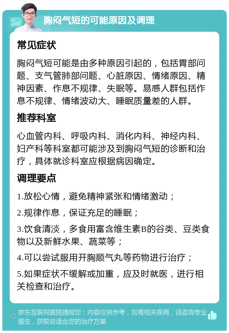 胸闷气短的可能原因及调理 常见症状 胸闷气短可能是由多种原因引起的，包括胃部问题、支气管肺部问题、心脏原因、情绪原因、精神因素、作息不规律、失眠等。易感人群包括作息不规律、情绪波动大、睡眠质量差的人群。 推荐科室 心血管内科、呼吸内科、消化内科、神经内科、妇产科等科室都可能涉及到胸闷气短的诊断和治疗，具体就诊科室应根据病因确定。 调理要点 1.放松心情，避免精神紧张和情绪激动； 2.规律作息，保证充足的睡眠； 3.饮食清淡，多食用富含维生素B的谷类、豆类食物以及新鲜水果、蔬菜等； 4.可以尝试服用开胸顺气丸等药物进行治疗； 5.如果症状不缓解或加重，应及时就医，进行相关检查和治疗。