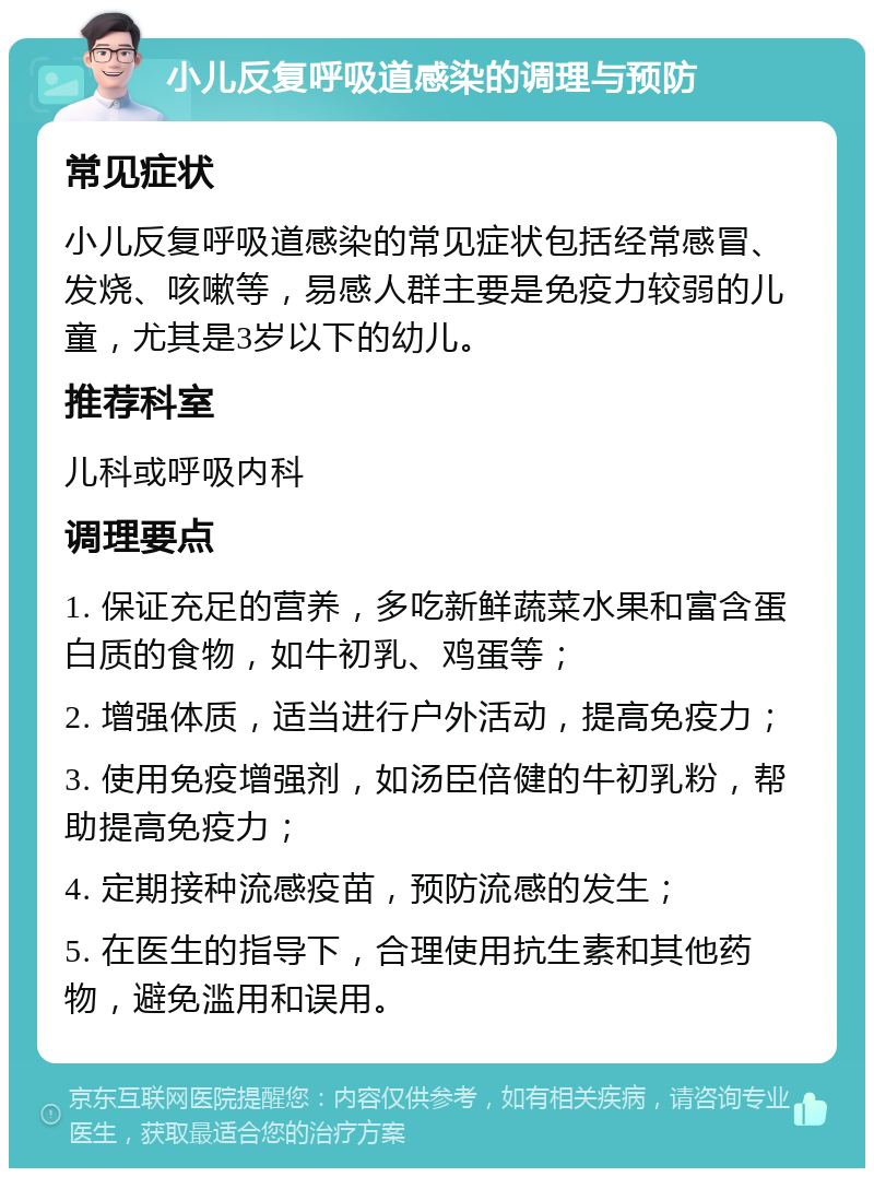 小儿反复呼吸道感染的调理与预防 常见症状 小儿反复呼吸道感染的常见症状包括经常感冒、发烧、咳嗽等，易感人群主要是免疫力较弱的儿童，尤其是3岁以下的幼儿。 推荐科室 儿科或呼吸内科 调理要点 1. 保证充足的营养，多吃新鲜蔬菜水果和富含蛋白质的食物，如牛初乳、鸡蛋等； 2. 增强体质，适当进行户外活动，提高免疫力； 3. 使用免疫增强剂，如汤臣倍健的牛初乳粉，帮助提高免疫力； 4. 定期接种流感疫苗，预防流感的发生； 5. 在医生的指导下，合理使用抗生素和其他药物，避免滥用和误用。