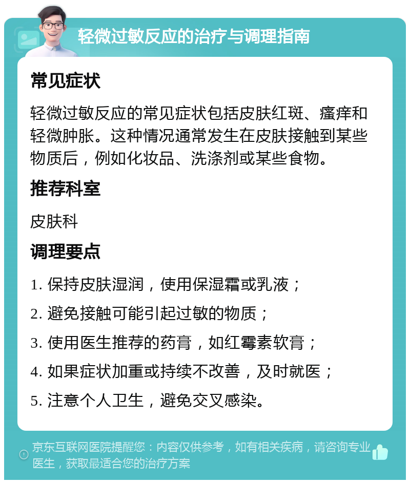 轻微过敏反应的治疗与调理指南 常见症状 轻微过敏反应的常见症状包括皮肤红斑、瘙痒和轻微肿胀。这种情况通常发生在皮肤接触到某些物质后，例如化妆品、洗涤剂或某些食物。 推荐科室 皮肤科 调理要点 1. 保持皮肤湿润，使用保湿霜或乳液； 2. 避免接触可能引起过敏的物质； 3. 使用医生推荐的药膏，如红霉素软膏； 4. 如果症状加重或持续不改善，及时就医； 5. 注意个人卫生，避免交叉感染。