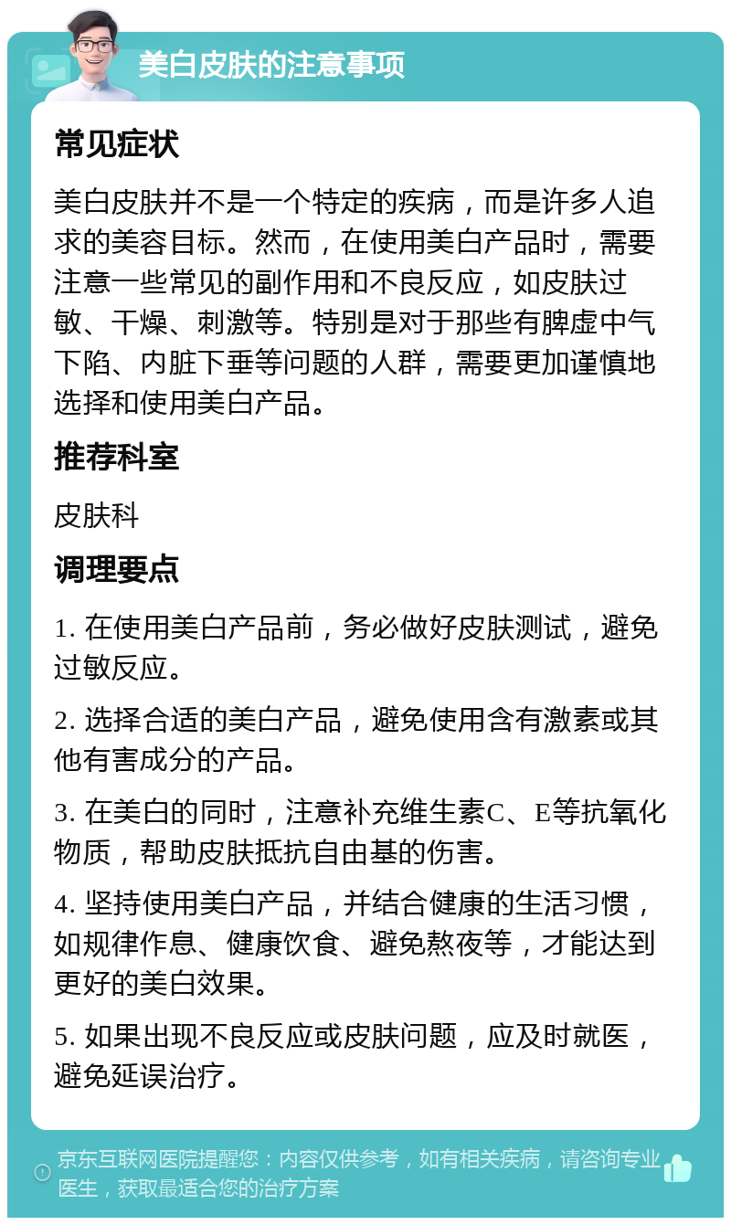 美白皮肤的注意事项 常见症状 美白皮肤并不是一个特定的疾病，而是许多人追求的美容目标。然而，在使用美白产品时，需要注意一些常见的副作用和不良反应，如皮肤过敏、干燥、刺激等。特别是对于那些有脾虚中气下陷、内脏下垂等问题的人群，需要更加谨慎地选择和使用美白产品。 推荐科室 皮肤科 调理要点 1. 在使用美白产品前，务必做好皮肤测试，避免过敏反应。 2. 选择合适的美白产品，避免使用含有激素或其他有害成分的产品。 3. 在美白的同时，注意补充维生素C、E等抗氧化物质，帮助皮肤抵抗自由基的伤害。 4. 坚持使用美白产品，并结合健康的生活习惯，如规律作息、健康饮食、避免熬夜等，才能达到更好的美白效果。 5. 如果出现不良反应或皮肤问题，应及时就医，避免延误治疗。