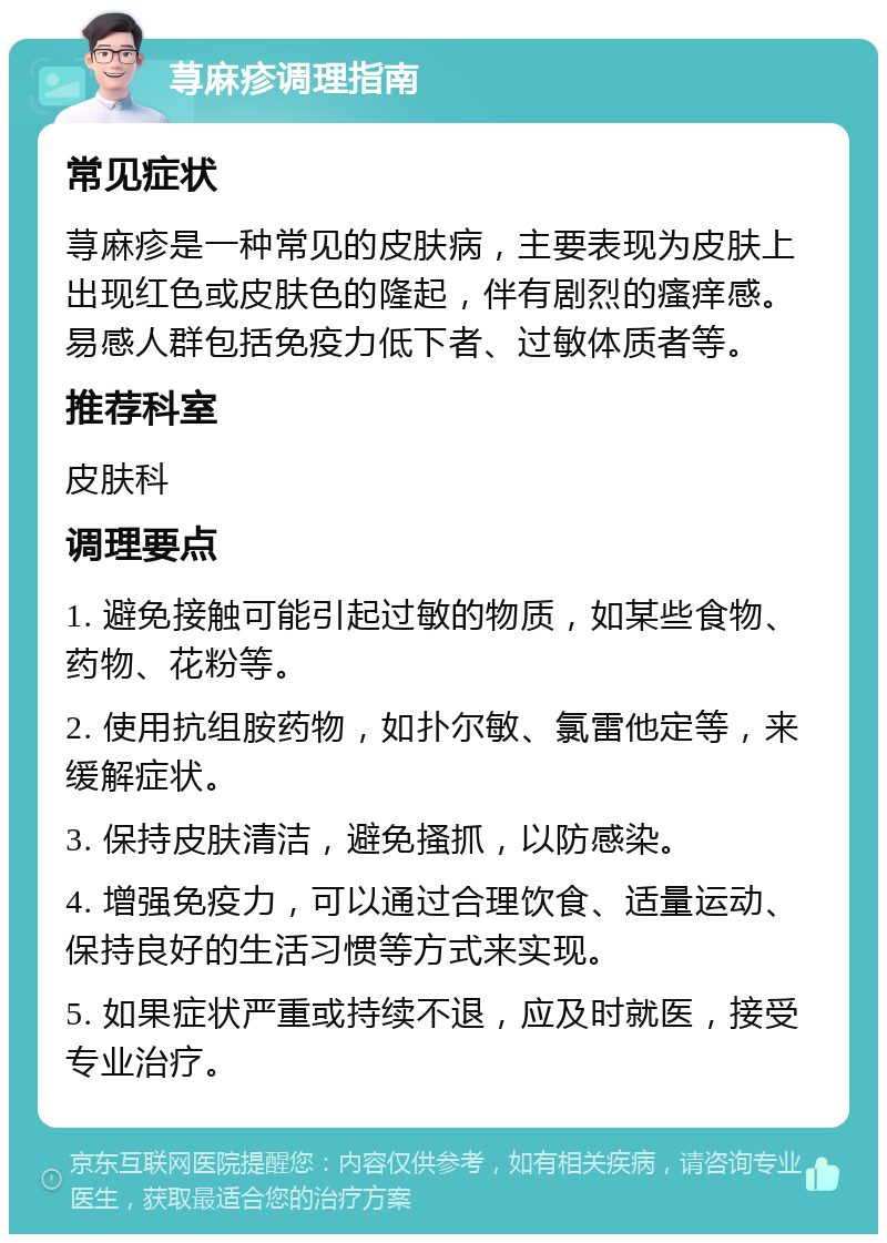 荨麻疹调理指南 常见症状 荨麻疹是一种常见的皮肤病，主要表现为皮肤上出现红色或皮肤色的隆起，伴有剧烈的瘙痒感。易感人群包括免疫力低下者、过敏体质者等。 推荐科室 皮肤科 调理要点 1. 避免接触可能引起过敏的物质，如某些食物、药物、花粉等。 2. 使用抗组胺药物，如扑尔敏、氯雷他定等，来缓解症状。 3. 保持皮肤清洁，避免搔抓，以防感染。 4. 增强免疫力，可以通过合理饮食、适量运动、保持良好的生活习惯等方式来实现。 5. 如果症状严重或持续不退，应及时就医，接受专业治疗。