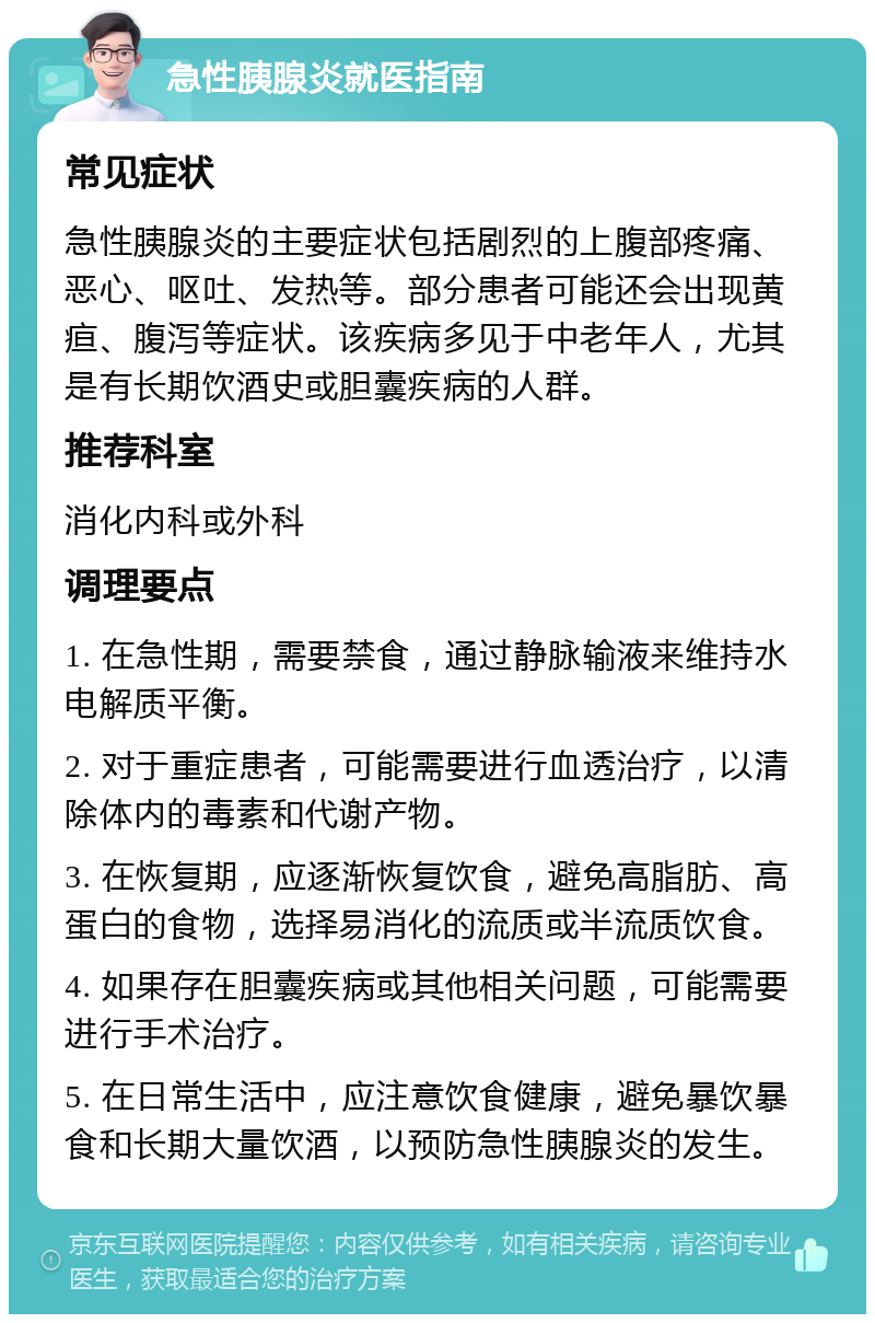 急性胰腺炎就医指南 常见症状 急性胰腺炎的主要症状包括剧烈的上腹部疼痛、恶心、呕吐、发热等。部分患者可能还会出现黄疸、腹泻等症状。该疾病多见于中老年人，尤其是有长期饮酒史或胆囊疾病的人群。 推荐科室 消化内科或外科 调理要点 1. 在急性期，需要禁食，通过静脉输液来维持水电解质平衡。 2. 对于重症患者，可能需要进行血透治疗，以清除体内的毒素和代谢产物。 3. 在恢复期，应逐渐恢复饮食，避免高脂肪、高蛋白的食物，选择易消化的流质或半流质饮食。 4. 如果存在胆囊疾病或其他相关问题，可能需要进行手术治疗。 5. 在日常生活中，应注意饮食健康，避免暴饮暴食和长期大量饮酒，以预防急性胰腺炎的发生。