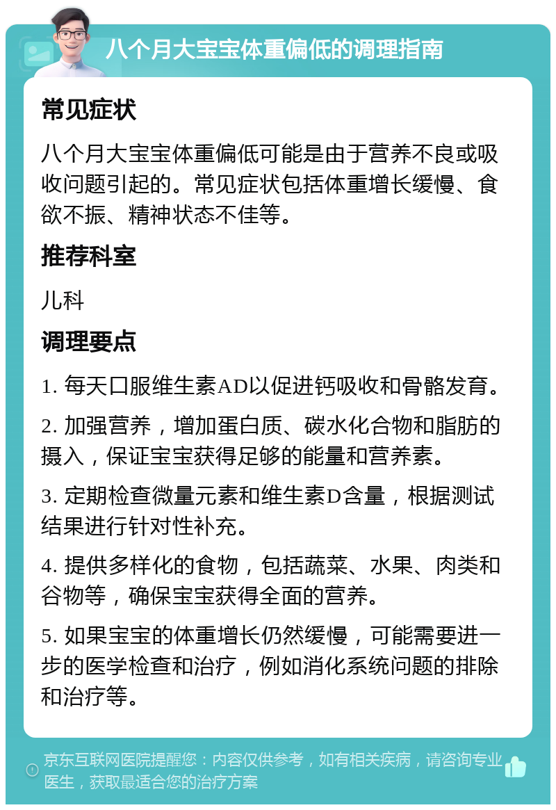 八个月大宝宝体重偏低的调理指南 常见症状 八个月大宝宝体重偏低可能是由于营养不良或吸收问题引起的。常见症状包括体重增长缓慢、食欲不振、精神状态不佳等。 推荐科室 儿科 调理要点 1. 每天口服维生素AD以促进钙吸收和骨骼发育。 2. 加强营养，增加蛋白质、碳水化合物和脂肪的摄入，保证宝宝获得足够的能量和营养素。 3. 定期检查微量元素和维生素D含量，根据测试结果进行针对性补充。 4. 提供多样化的食物，包括蔬菜、水果、肉类和谷物等，确保宝宝获得全面的营养。 5. 如果宝宝的体重增长仍然缓慢，可能需要进一步的医学检查和治疗，例如消化系统问题的排除和治疗等。