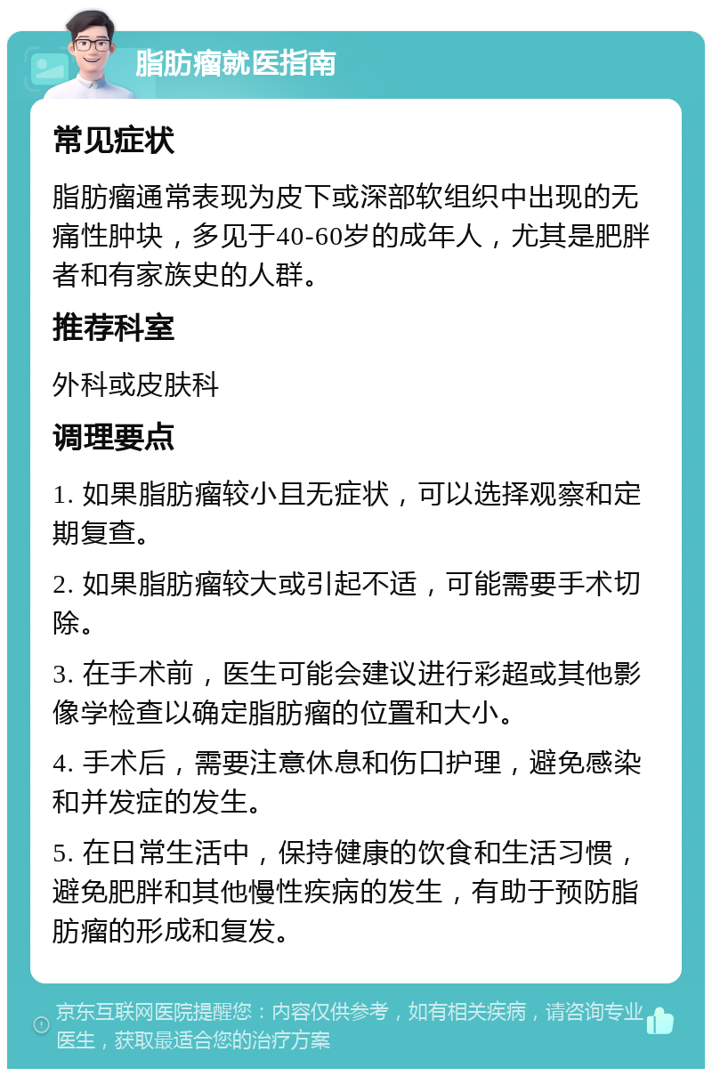 脂肪瘤就医指南 常见症状 脂肪瘤通常表现为皮下或深部软组织中出现的无痛性肿块，多见于40-60岁的成年人，尤其是肥胖者和有家族史的人群。 推荐科室 外科或皮肤科 调理要点 1. 如果脂肪瘤较小且无症状，可以选择观察和定期复查。 2. 如果脂肪瘤较大或引起不适，可能需要手术切除。 3. 在手术前，医生可能会建议进行彩超或其他影像学检查以确定脂肪瘤的位置和大小。 4. 手术后，需要注意休息和伤口护理，避免感染和并发症的发生。 5. 在日常生活中，保持健康的饮食和生活习惯，避免肥胖和其他慢性疾病的发生，有助于预防脂肪瘤的形成和复发。