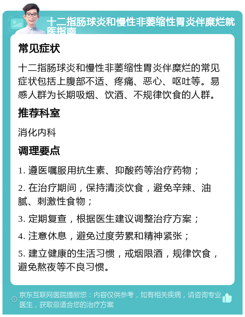 十二指肠球炎和慢性非萎缩性胃炎伴糜烂就医指南 常见症状 十二指肠球炎和慢性非萎缩性胃炎伴糜烂的常见症状包括上腹部不适、疼痛、恶心、呕吐等。易感人群为长期吸烟、饮酒、不规律饮食的人群。 推荐科室 消化内科 调理要点 1. 遵医嘱服用抗生素、抑酸药等治疗药物； 2. 在治疗期间，保持清淡饮食，避免辛辣、油腻、刺激性食物； 3. 定期复查，根据医生建议调整治疗方案； 4. 注意休息，避免过度劳累和精神紧张； 5. 建立健康的生活习惯，戒烟限酒，规律饮食，避免熬夜等不良习惯。