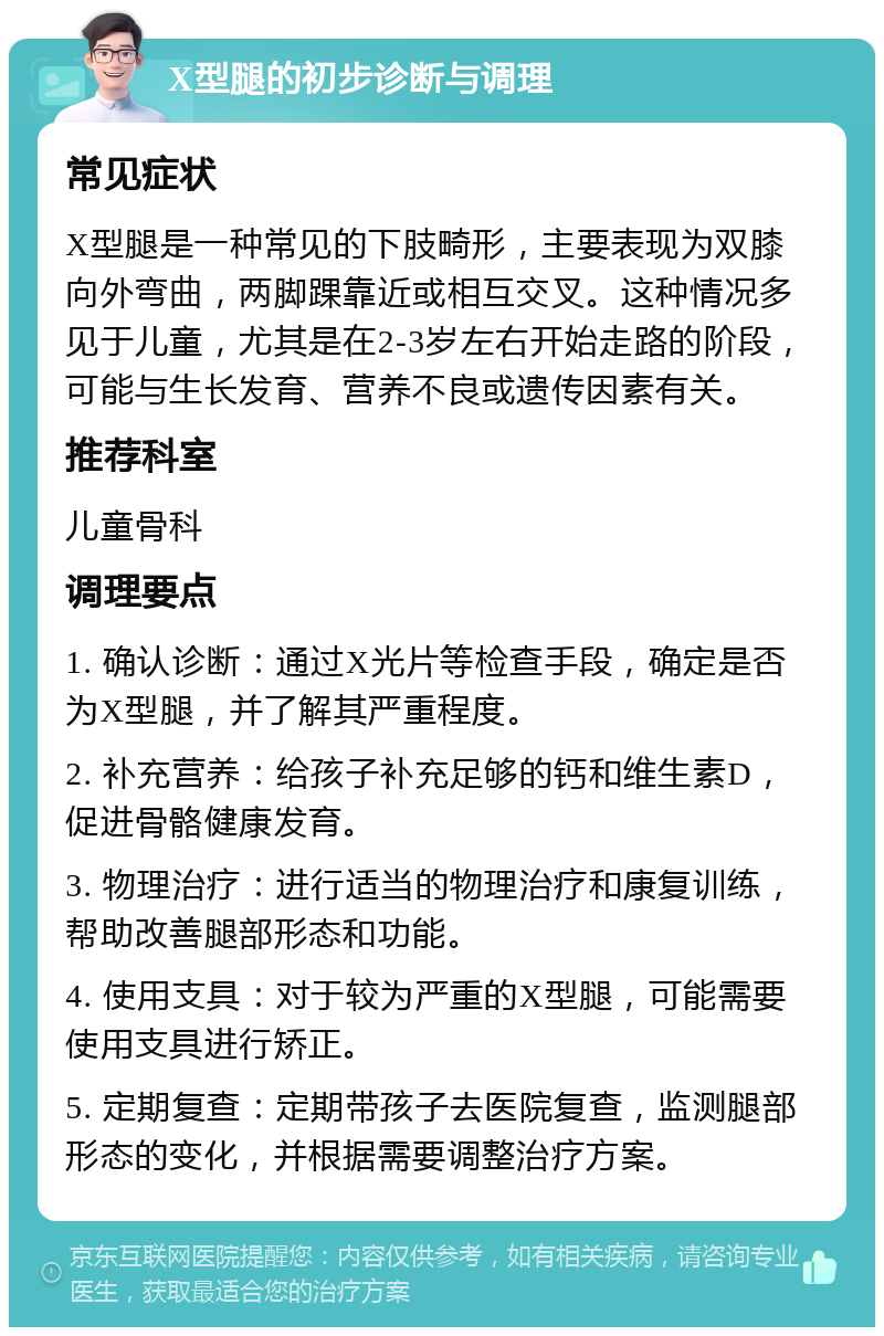 X型腿的初步诊断与调理 常见症状 X型腿是一种常见的下肢畸形，主要表现为双膝向外弯曲，两脚踝靠近或相互交叉。这种情况多见于儿童，尤其是在2-3岁左右开始走路的阶段，可能与生长发育、营养不良或遗传因素有关。 推荐科室 儿童骨科 调理要点 1. 确认诊断：通过X光片等检查手段，确定是否为X型腿，并了解其严重程度。 2. 补充营养：给孩子补充足够的钙和维生素D，促进骨骼健康发育。 3. 物理治疗：进行适当的物理治疗和康复训练，帮助改善腿部形态和功能。 4. 使用支具：对于较为严重的X型腿，可能需要使用支具进行矫正。 5. 定期复查：定期带孩子去医院复查，监测腿部形态的变化，并根据需要调整治疗方案。