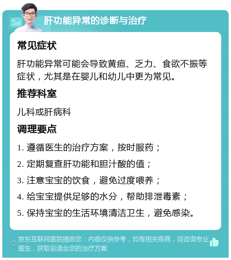 肝功能异常的诊断与治疗 常见症状 肝功能异常可能会导致黄疸、乏力、食欲不振等症状，尤其是在婴儿和幼儿中更为常见。 推荐科室 儿科或肝病科 调理要点 1. 遵循医生的治疗方案，按时服药； 2. 定期复查肝功能和胆汁酸的值； 3. 注意宝宝的饮食，避免过度喂养； 4. 给宝宝提供足够的水分，帮助排泄毒素； 5. 保持宝宝的生活环境清洁卫生，避免感染。