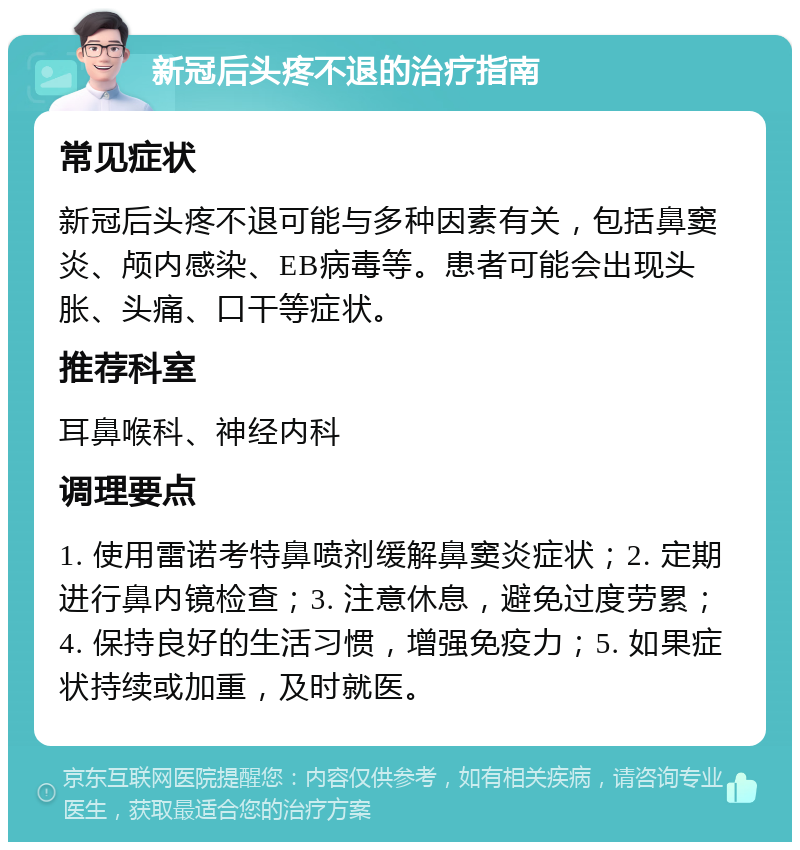 新冠后头疼不退的治疗指南 常见症状 新冠后头疼不退可能与多种因素有关，包括鼻窦炎、颅内感染、EB病毒等。患者可能会出现头胀、头痛、口干等症状。 推荐科室 耳鼻喉科、神经内科 调理要点 1. 使用雷诺考特鼻喷剂缓解鼻窦炎症状；2. 定期进行鼻内镜检查；3. 注意休息，避免过度劳累；4. 保持良好的生活习惯，增强免疫力；5. 如果症状持续或加重，及时就医。