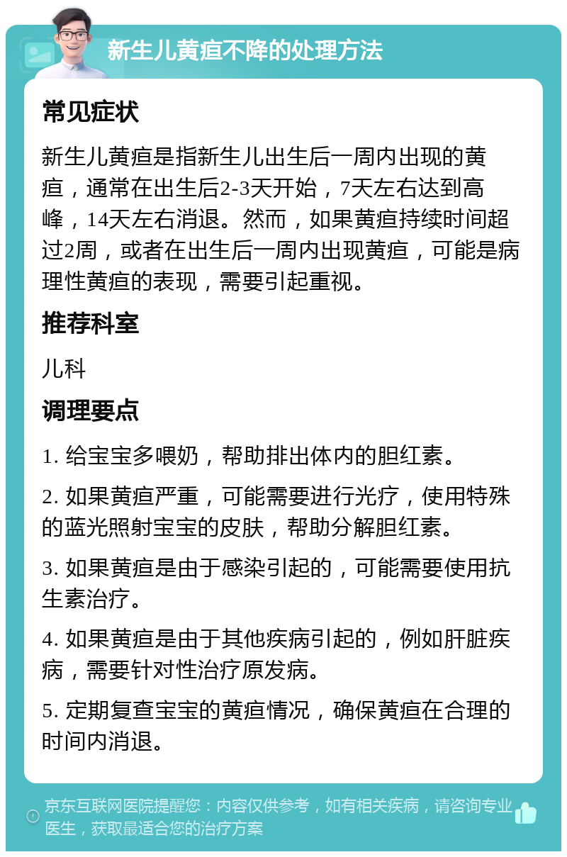 新生儿黄疸不降的处理方法 常见症状 新生儿黄疸是指新生儿出生后一周内出现的黄疸，通常在出生后2-3天开始，7天左右达到高峰，14天左右消退。然而，如果黄疸持续时间超过2周，或者在出生后一周内出现黄疸，可能是病理性黄疸的表现，需要引起重视。 推荐科室 儿科 调理要点 1. 给宝宝多喂奶，帮助排出体内的胆红素。 2. 如果黄疸严重，可能需要进行光疗，使用特殊的蓝光照射宝宝的皮肤，帮助分解胆红素。 3. 如果黄疸是由于感染引起的，可能需要使用抗生素治疗。 4. 如果黄疸是由于其他疾病引起的，例如肝脏疾病，需要针对性治疗原发病。 5. 定期复查宝宝的黄疸情况，确保黄疸在合理的时间内消退。