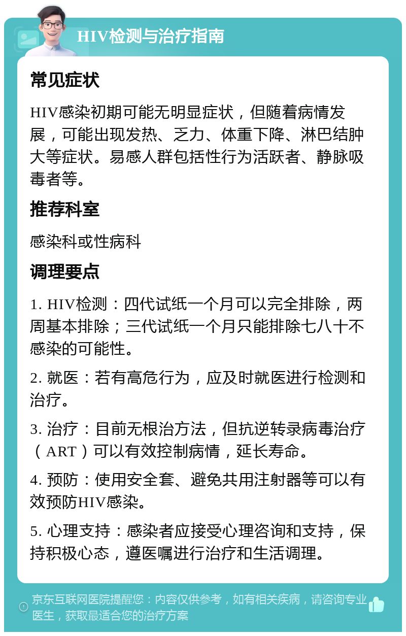 HIV检测与治疗指南 常见症状 HIV感染初期可能无明显症状，但随着病情发展，可能出现发热、乏力、体重下降、淋巴结肿大等症状。易感人群包括性行为活跃者、静脉吸毒者等。 推荐科室 感染科或性病科 调理要点 1. HIV检测：四代试纸一个月可以完全排除，两周基本排除；三代试纸一个月只能排除七八十不感染的可能性。 2. 就医：若有高危行为，应及时就医进行检测和治疗。 3. 治疗：目前无根治方法，但抗逆转录病毒治疗（ART）可以有效控制病情，延长寿命。 4. 预防：使用安全套、避免共用注射器等可以有效预防HIV感染。 5. 心理支持：感染者应接受心理咨询和支持，保持积极心态，遵医嘱进行治疗和生活调理。