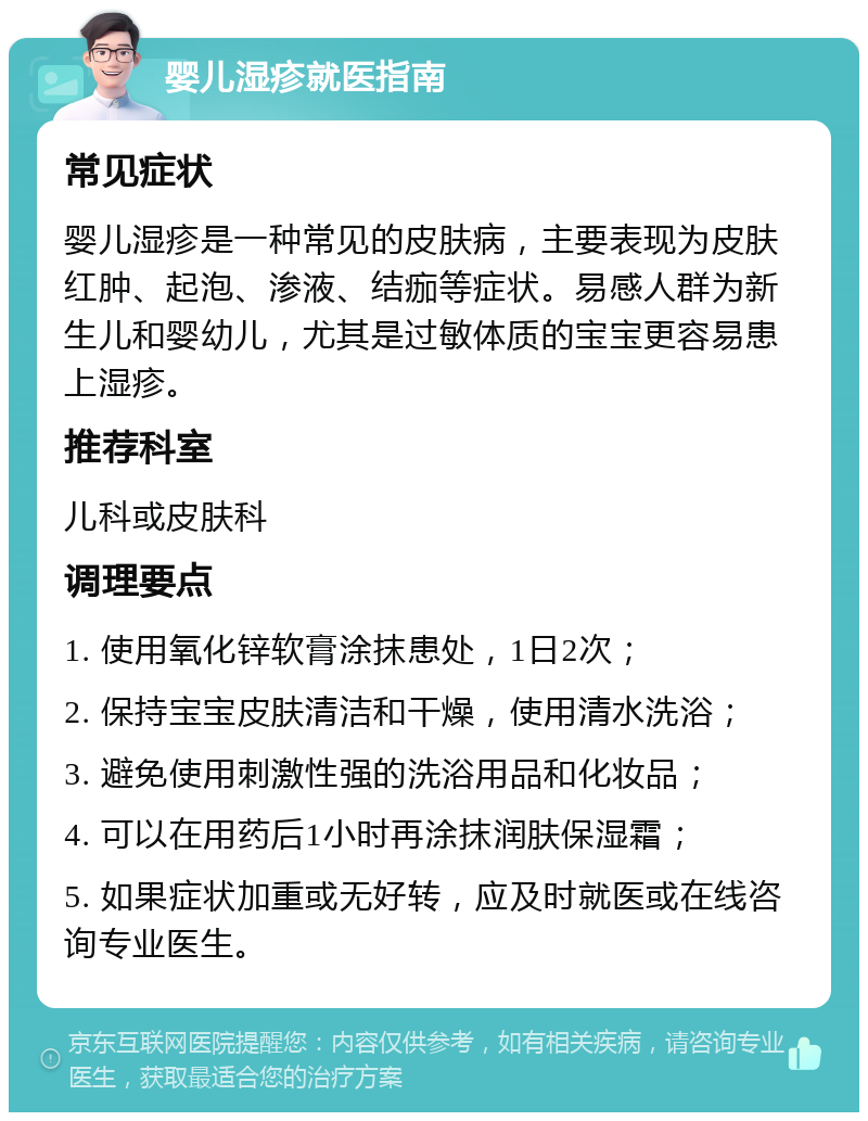 婴儿湿疹就医指南 常见症状 婴儿湿疹是一种常见的皮肤病，主要表现为皮肤红肿、起泡、渗液、结痂等症状。易感人群为新生儿和婴幼儿，尤其是过敏体质的宝宝更容易患上湿疹。 推荐科室 儿科或皮肤科 调理要点 1. 使用氧化锌软膏涂抹患处，1日2次； 2. 保持宝宝皮肤清洁和干燥，使用清水洗浴； 3. 避免使用刺激性强的洗浴用品和化妆品； 4. 可以在用药后1小时再涂抹润肤保湿霜； 5. 如果症状加重或无好转，应及时就医或在线咨询专业医生。