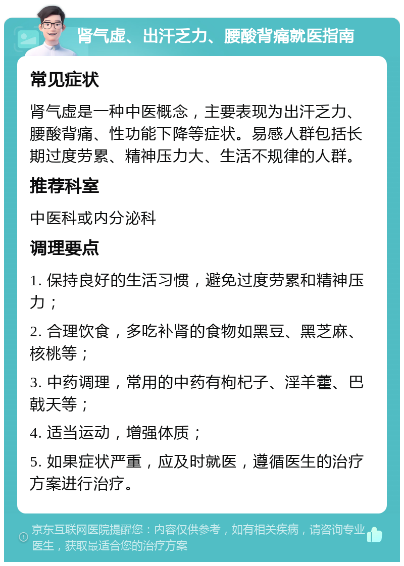 肾气虚、出汗乏力、腰酸背痛就医指南 常见症状 肾气虚是一种中医概念，主要表现为出汗乏力、腰酸背痛、性功能下降等症状。易感人群包括长期过度劳累、精神压力大、生活不规律的人群。 推荐科室 中医科或内分泌科 调理要点 1. 保持良好的生活习惯，避免过度劳累和精神压力； 2. 合理饮食，多吃补肾的食物如黑豆、黑芝麻、核桃等； 3. 中药调理，常用的中药有枸杞子、淫羊藿、巴戟天等； 4. 适当运动，增强体质； 5. 如果症状严重，应及时就医，遵循医生的治疗方案进行治疗。