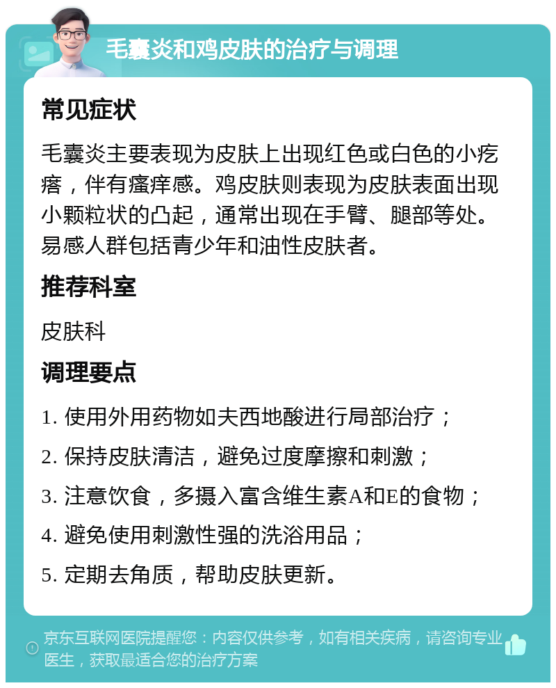 毛囊炎和鸡皮肤的治疗与调理 常见症状 毛囊炎主要表现为皮肤上出现红色或白色的小疙瘩，伴有瘙痒感。鸡皮肤则表现为皮肤表面出现小颗粒状的凸起，通常出现在手臂、腿部等处。易感人群包括青少年和油性皮肤者。 推荐科室 皮肤科 调理要点 1. 使用外用药物如夫西地酸进行局部治疗； 2. 保持皮肤清洁，避免过度摩擦和刺激； 3. 注意饮食，多摄入富含维生素A和E的食物； 4. 避免使用刺激性强的洗浴用品； 5. 定期去角质，帮助皮肤更新。