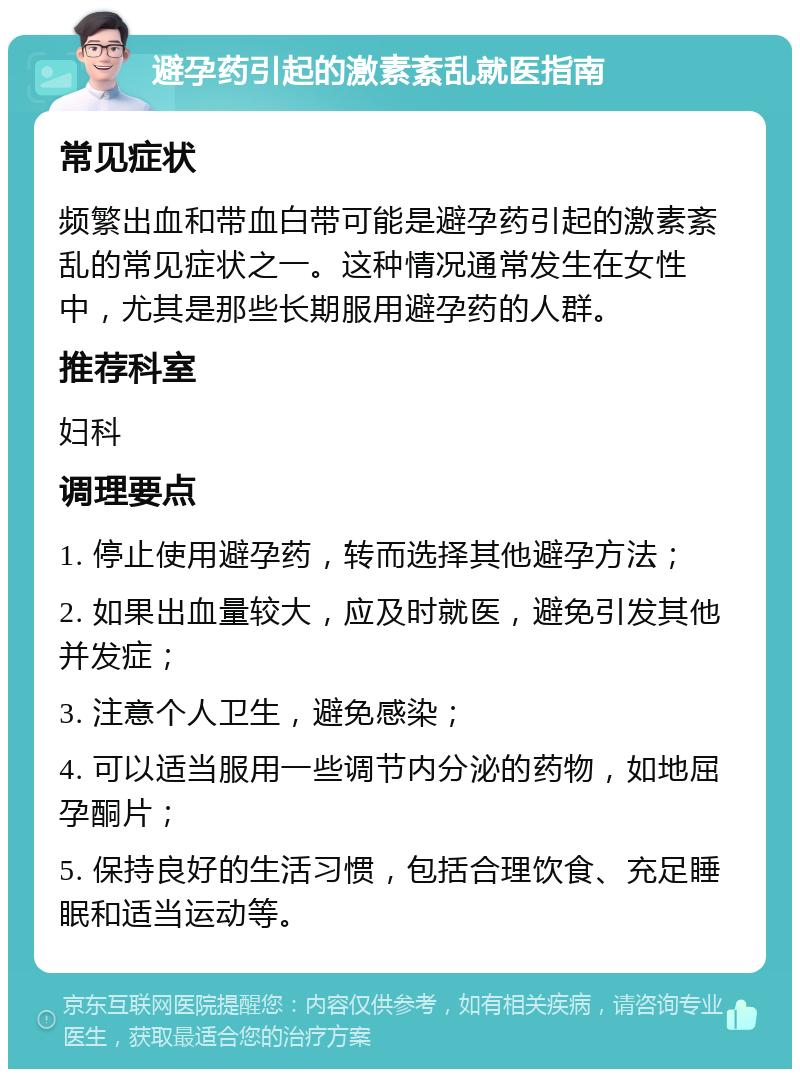 避孕药引起的激素紊乱就医指南 常见症状 频繁出血和带血白带可能是避孕药引起的激素紊乱的常见症状之一。这种情况通常发生在女性中，尤其是那些长期服用避孕药的人群。 推荐科室 妇科 调理要点 1. 停止使用避孕药，转而选择其他避孕方法； 2. 如果出血量较大，应及时就医，避免引发其他并发症； 3. 注意个人卫生，避免感染； 4. 可以适当服用一些调节内分泌的药物，如地屈孕酮片； 5. 保持良好的生活习惯，包括合理饮食、充足睡眠和适当运动等。