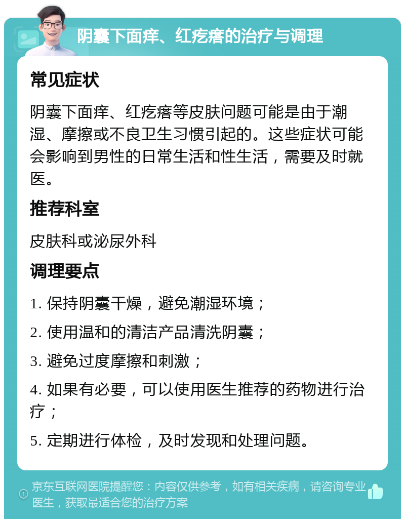 阴囊下面痒、红疙瘩的治疗与调理 常见症状 阴囊下面痒、红疙瘩等皮肤问题可能是由于潮湿、摩擦或不良卫生习惯引起的。这些症状可能会影响到男性的日常生活和性生活，需要及时就医。 推荐科室 皮肤科或泌尿外科 调理要点 1. 保持阴囊干燥，避免潮湿环境； 2. 使用温和的清洁产品清洗阴囊； 3. 避免过度摩擦和刺激； 4. 如果有必要，可以使用医生推荐的药物进行治疗； 5. 定期进行体检，及时发现和处理问题。