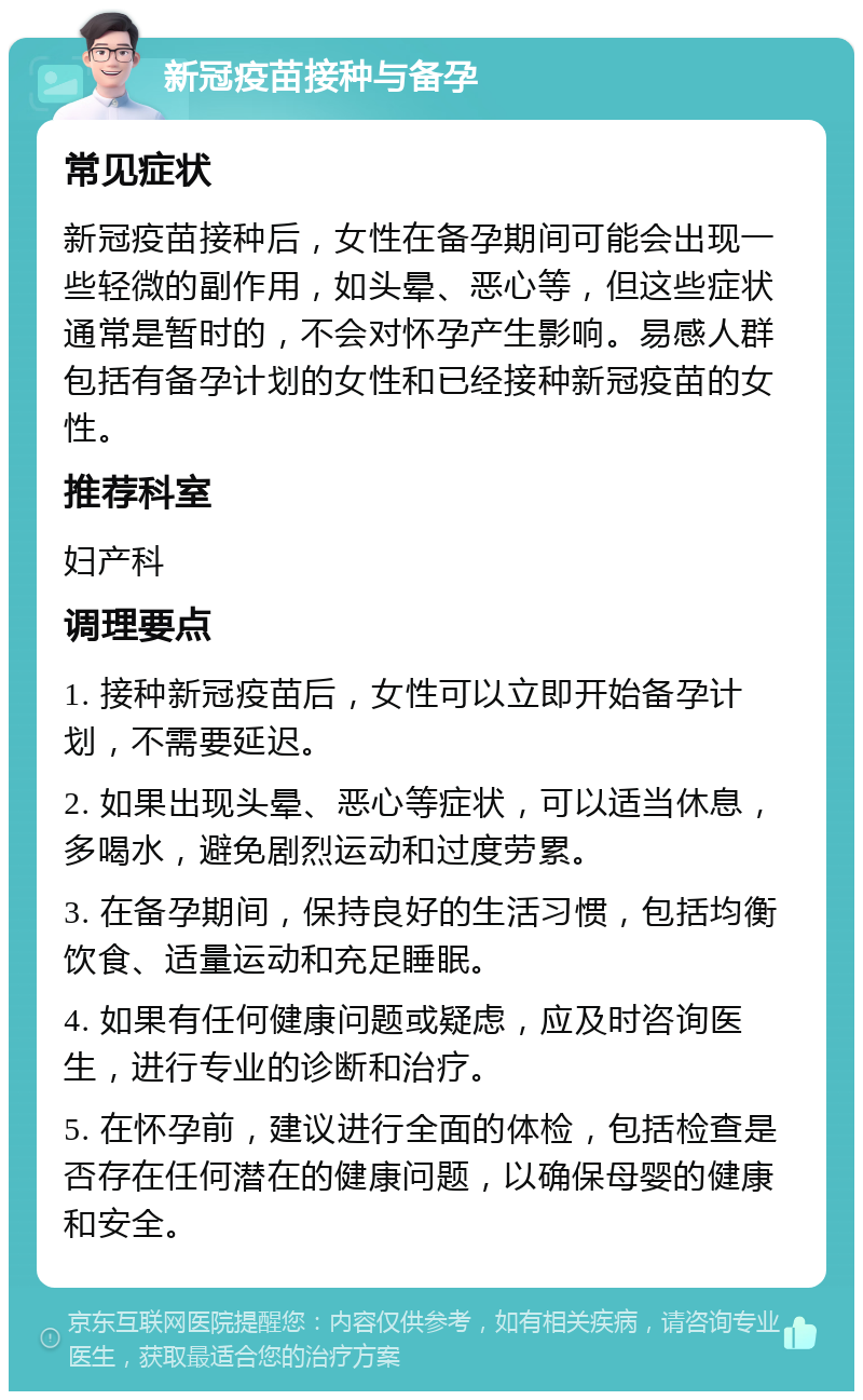 新冠疫苗接种与备孕 常见症状 新冠疫苗接种后，女性在备孕期间可能会出现一些轻微的副作用，如头晕、恶心等，但这些症状通常是暂时的，不会对怀孕产生影响。易感人群包括有备孕计划的女性和已经接种新冠疫苗的女性。 推荐科室 妇产科 调理要点 1. 接种新冠疫苗后，女性可以立即开始备孕计划，不需要延迟。 2. 如果出现头晕、恶心等症状，可以适当休息，多喝水，避免剧烈运动和过度劳累。 3. 在备孕期间，保持良好的生活习惯，包括均衡饮食、适量运动和充足睡眠。 4. 如果有任何健康问题或疑虑，应及时咨询医生，进行专业的诊断和治疗。 5. 在怀孕前，建议进行全面的体检，包括检查是否存在任何潜在的健康问题，以确保母婴的健康和安全。