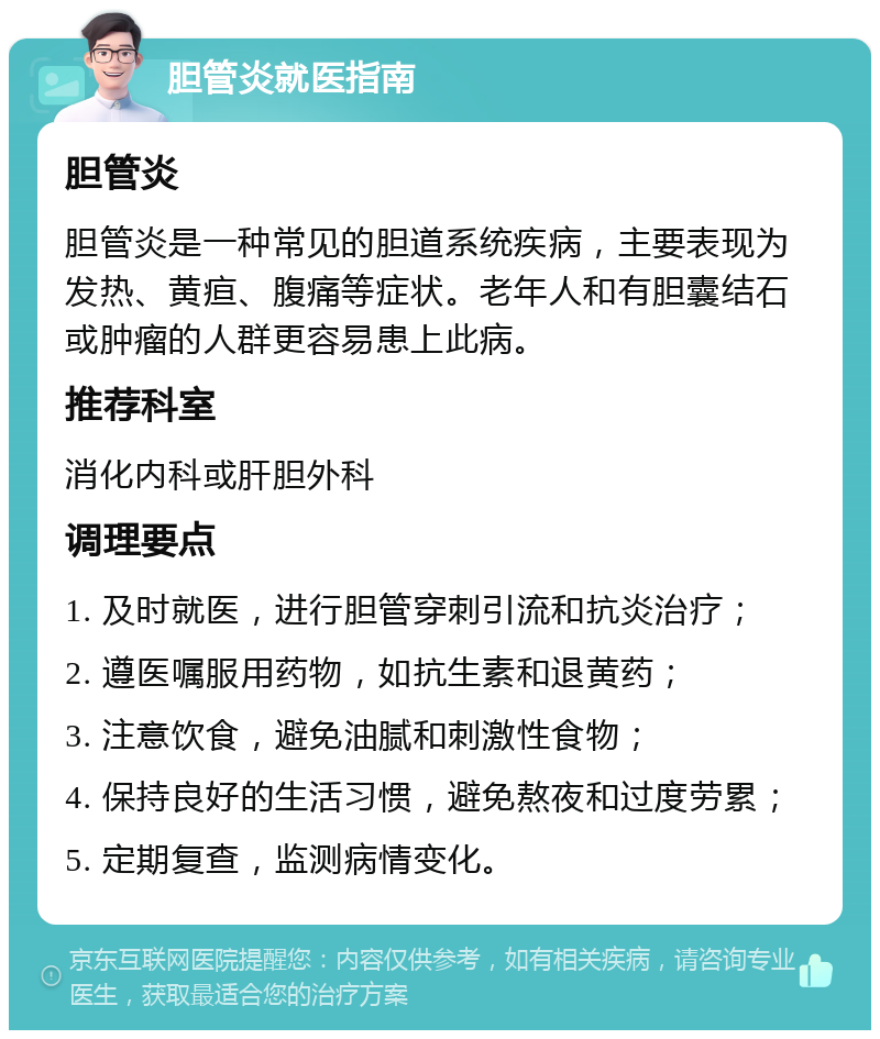 胆管炎就医指南 胆管炎 胆管炎是一种常见的胆道系统疾病，主要表现为发热、黄疸、腹痛等症状。老年人和有胆囊结石或肿瘤的人群更容易患上此病。 推荐科室 消化内科或肝胆外科 调理要点 1. 及时就医，进行胆管穿刺引流和抗炎治疗； 2. 遵医嘱服用药物，如抗生素和退黄药； 3. 注意饮食，避免油腻和刺激性食物； 4. 保持良好的生活习惯，避免熬夜和过度劳累； 5. 定期复查，监测病情变化。