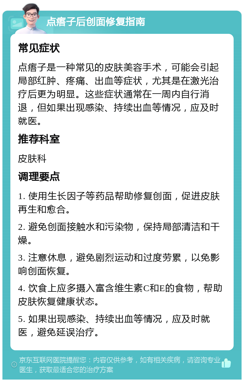 点痦子后创面修复指南 常见症状 点痦子是一种常见的皮肤美容手术，可能会引起局部红肿、疼痛、出血等症状，尤其是在激光治疗后更为明显。这些症状通常在一周内自行消退，但如果出现感染、持续出血等情况，应及时就医。 推荐科室 皮肤科 调理要点 1. 使用生长因子等药品帮助修复创面，促进皮肤再生和愈合。 2. 避免创面接触水和污染物，保持局部清洁和干燥。 3. 注意休息，避免剧烈运动和过度劳累，以免影响创面恢复。 4. 饮食上应多摄入富含维生素C和E的食物，帮助皮肤恢复健康状态。 5. 如果出现感染、持续出血等情况，应及时就医，避免延误治疗。