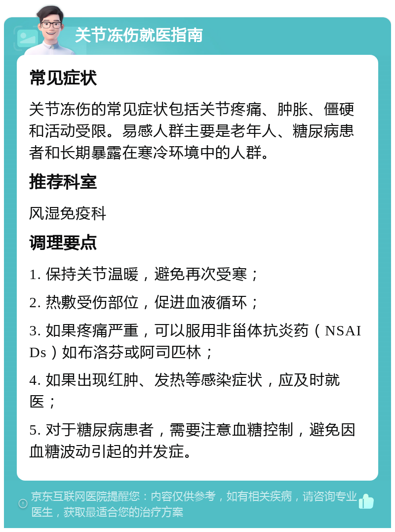 关节冻伤就医指南 常见症状 关节冻伤的常见症状包括关节疼痛、肿胀、僵硬和活动受限。易感人群主要是老年人、糖尿病患者和长期暴露在寒冷环境中的人群。 推荐科室 风湿免疫科 调理要点 1. 保持关节温暖，避免再次受寒； 2. 热敷受伤部位，促进血液循环； 3. 如果疼痛严重，可以服用非甾体抗炎药（NSAIDs）如布洛芬或阿司匹林； 4. 如果出现红肿、发热等感染症状，应及时就医； 5. 对于糖尿病患者，需要注意血糖控制，避免因血糖波动引起的并发症。