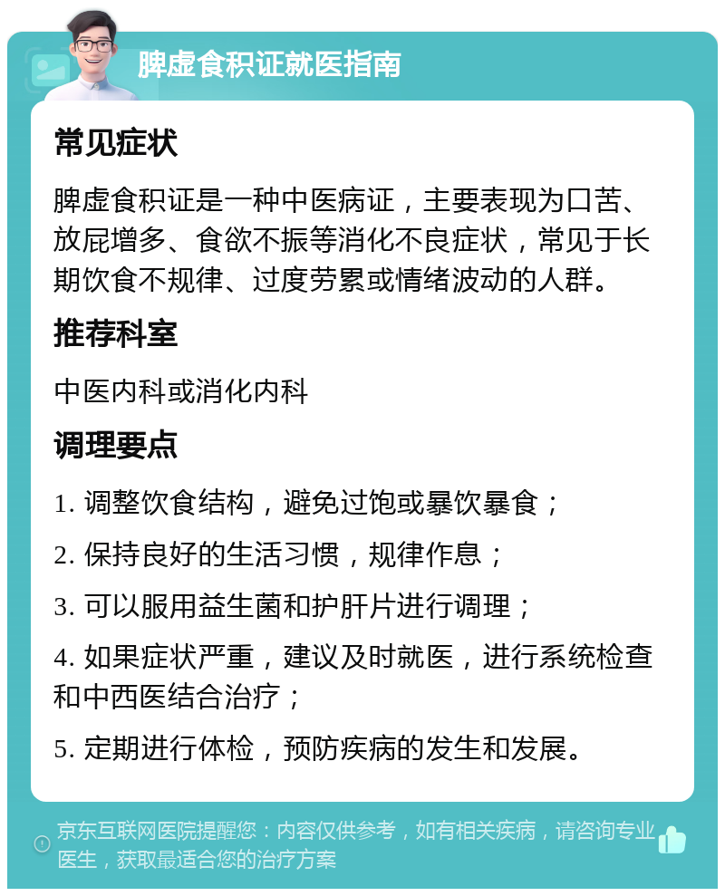 脾虚食积证就医指南 常见症状 脾虚食积证是一种中医病证，主要表现为口苦、放屁增多、食欲不振等消化不良症状，常见于长期饮食不规律、过度劳累或情绪波动的人群。 推荐科室 中医内科或消化内科 调理要点 1. 调整饮食结构，避免过饱或暴饮暴食； 2. 保持良好的生活习惯，规律作息； 3. 可以服用益生菌和护肝片进行调理； 4. 如果症状严重，建议及时就医，进行系统检查和中西医结合治疗； 5. 定期进行体检，预防疾病的发生和发展。