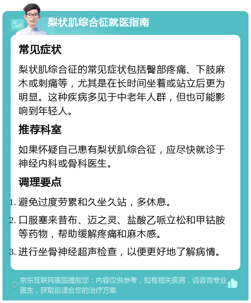 梨状肌综合征就医指南 常见症状 梨状肌综合征的常见症状包括臀部疼痛、下肢麻木或刺痛等，尤其是在长时间坐着或站立后更为明显。这种疾病多见于中老年人群，但也可能影响到年轻人。 推荐科室 如果怀疑自己患有梨状肌综合征，应尽快就诊于神经内科或骨科医生。 调理要点 避免过度劳累和久坐久站，多休息。 口服塞来昔布、迈之灵、盐酸乙哌立松和甲钴胺等药物，帮助缓解疼痛和麻木感。 进行坐骨神经超声检查，以便更好地了解病情。