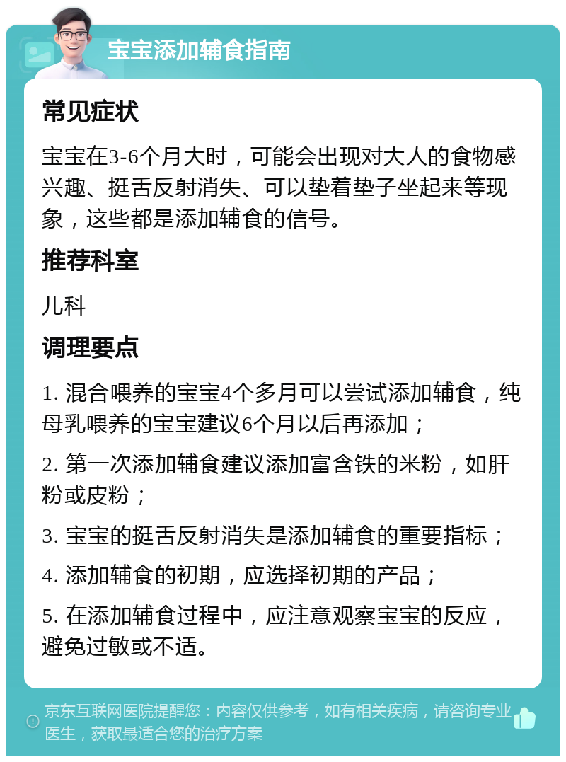 宝宝添加辅食指南 常见症状 宝宝在3-6个月大时，可能会出现对大人的食物感兴趣、挺舌反射消失、可以垫着垫子坐起来等现象，这些都是添加辅食的信号。 推荐科室 儿科 调理要点 1. 混合喂养的宝宝4个多月可以尝试添加辅食，纯母乳喂养的宝宝建议6个月以后再添加； 2. 第一次添加辅食建议添加富含铁的米粉，如肝粉或皮粉； 3. 宝宝的挺舌反射消失是添加辅食的重要指标； 4. 添加辅食的初期，应选择初期的产品； 5. 在添加辅食过程中，应注意观察宝宝的反应，避免过敏或不适。