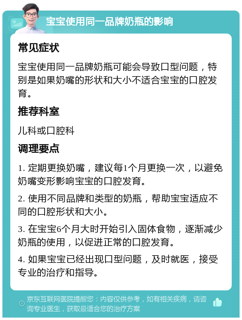 宝宝使用同一品牌奶瓶的影响 常见症状 宝宝使用同一品牌奶瓶可能会导致口型问题，特别是如果奶嘴的形状和大小不适合宝宝的口腔发育。 推荐科室 儿科或口腔科 调理要点 1. 定期更换奶嘴，建议每1个月更换一次，以避免奶嘴变形影响宝宝的口腔发育。 2. 使用不同品牌和类型的奶瓶，帮助宝宝适应不同的口腔形状和大小。 3. 在宝宝6个月大时开始引入固体食物，逐渐减少奶瓶的使用，以促进正常的口腔发育。 4. 如果宝宝已经出现口型问题，及时就医，接受专业的治疗和指导。