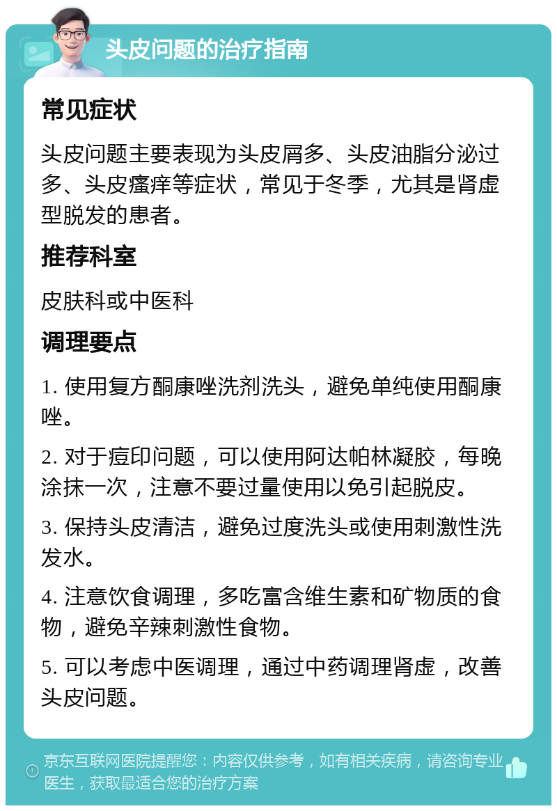 头皮问题的治疗指南 常见症状 头皮问题主要表现为头皮屑多、头皮油脂分泌过多、头皮瘙痒等症状，常见于冬季，尤其是肾虚型脱发的患者。 推荐科室 皮肤科或中医科 调理要点 1. 使用复方酮康唑洗剂洗头，避免单纯使用酮康唑。 2. 对于痘印问题，可以使用阿达帕林凝胶，每晚涂抹一次，注意不要过量使用以免引起脱皮。 3. 保持头皮清洁，避免过度洗头或使用刺激性洗发水。 4. 注意饮食调理，多吃富含维生素和矿物质的食物，避免辛辣刺激性食物。 5. 可以考虑中医调理，通过中药调理肾虚，改善头皮问题。