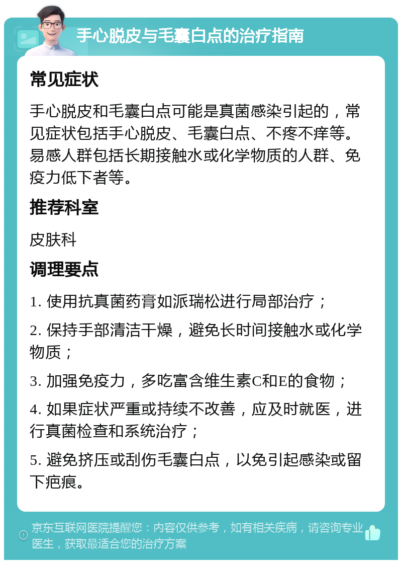 手心脱皮与毛囊白点的治疗指南 常见症状 手心脱皮和毛囊白点可能是真菌感染引起的，常见症状包括手心脱皮、毛囊白点、不疼不痒等。易感人群包括长期接触水或化学物质的人群、免疫力低下者等。 推荐科室 皮肤科 调理要点 1. 使用抗真菌药膏如派瑞松进行局部治疗； 2. 保持手部清洁干燥，避免长时间接触水或化学物质； 3. 加强免疫力，多吃富含维生素C和E的食物； 4. 如果症状严重或持续不改善，应及时就医，进行真菌检查和系统治疗； 5. 避免挤压或刮伤毛囊白点，以免引起感染或留下疤痕。