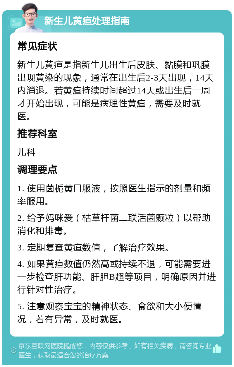 新生儿黄疸处理指南 常见症状 新生儿黄疸是指新生儿出生后皮肤、黏膜和巩膜出现黄染的现象，通常在出生后2-3天出现，14天内消退。若黄疸持续时间超过14天或出生后一周才开始出现，可能是病理性黄疸，需要及时就医。 推荐科室 儿科 调理要点 1. 使用茵栀黄口服液，按照医生指示的剂量和频率服用。 2. 给予妈咪爱（枯草杆菌二联活菌颗粒）以帮助消化和排毒。 3. 定期复查黄疸数值，了解治疗效果。 4. 如果黄疸数值仍然高或持续不退，可能需要进一步检查肝功能、肝胆B超等项目，明确原因并进行针对性治疗。 5. 注意观察宝宝的精神状态、食欲和大小便情况，若有异常，及时就医。