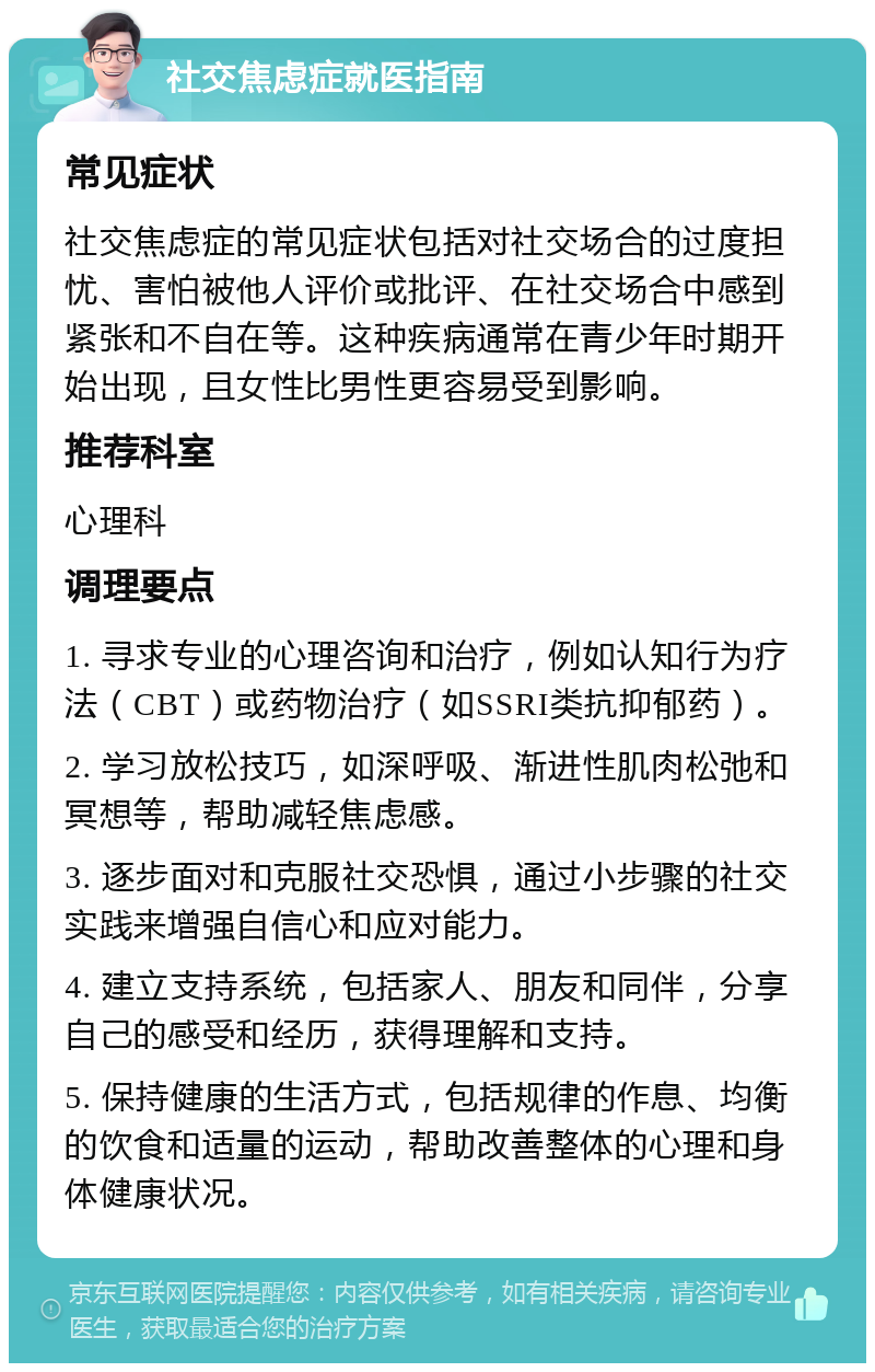 社交焦虑症就医指南 常见症状 社交焦虑症的常见症状包括对社交场合的过度担忧、害怕被他人评价或批评、在社交场合中感到紧张和不自在等。这种疾病通常在青少年时期开始出现，且女性比男性更容易受到影响。 推荐科室 心理科 调理要点 1. 寻求专业的心理咨询和治疗，例如认知行为疗法（CBT）或药物治疗（如SSRI类抗抑郁药）。 2. 学习放松技巧，如深呼吸、渐进性肌肉松弛和冥想等，帮助减轻焦虑感。 3. 逐步面对和克服社交恐惧，通过小步骤的社交实践来增强自信心和应对能力。 4. 建立支持系统，包括家人、朋友和同伴，分享自己的感受和经历，获得理解和支持。 5. 保持健康的生活方式，包括规律的作息、均衡的饮食和适量的运动，帮助改善整体的心理和身体健康状况。