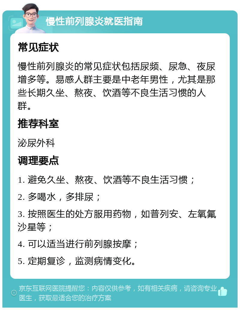 慢性前列腺炎就医指南 常见症状 慢性前列腺炎的常见症状包括尿频、尿急、夜尿增多等。易感人群主要是中老年男性，尤其是那些长期久坐、熬夜、饮酒等不良生活习惯的人群。 推荐科室 泌尿外科 调理要点 1. 避免久坐、熬夜、饮酒等不良生活习惯； 2. 多喝水，多排尿； 3. 按照医生的处方服用药物，如普列安、左氧氟沙星等； 4. 可以适当进行前列腺按摩； 5. 定期复诊，监测病情变化。