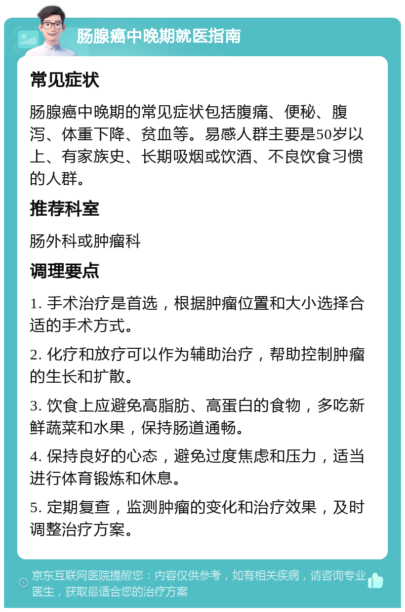 肠腺癌中晚期就医指南 常见症状 肠腺癌中晚期的常见症状包括腹痛、便秘、腹泻、体重下降、贫血等。易感人群主要是50岁以上、有家族史、长期吸烟或饮酒、不良饮食习惯的人群。 推荐科室 肠外科或肿瘤科 调理要点 1. 手术治疗是首选，根据肿瘤位置和大小选择合适的手术方式。 2. 化疗和放疗可以作为辅助治疗，帮助控制肿瘤的生长和扩散。 3. 饮食上应避免高脂肪、高蛋白的食物，多吃新鲜蔬菜和水果，保持肠道通畅。 4. 保持良好的心态，避免过度焦虑和压力，适当进行体育锻炼和休息。 5. 定期复查，监测肿瘤的变化和治疗效果，及时调整治疗方案。