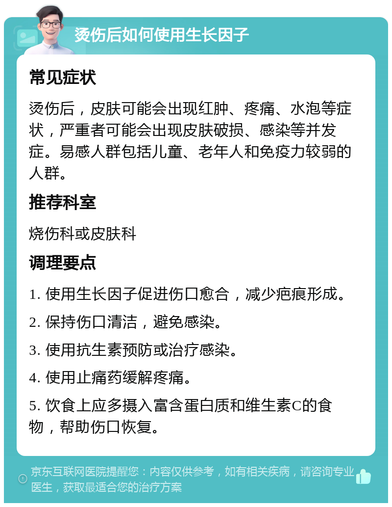 烫伤后如何使用生长因子 常见症状 烫伤后，皮肤可能会出现红肿、疼痛、水泡等症状，严重者可能会出现皮肤破损、感染等并发症。易感人群包括儿童、老年人和免疫力较弱的人群。 推荐科室 烧伤科或皮肤科 调理要点 1. 使用生长因子促进伤口愈合，减少疤痕形成。 2. 保持伤口清洁，避免感染。 3. 使用抗生素预防或治疗感染。 4. 使用止痛药缓解疼痛。 5. 饮食上应多摄入富含蛋白质和维生素C的食物，帮助伤口恢复。