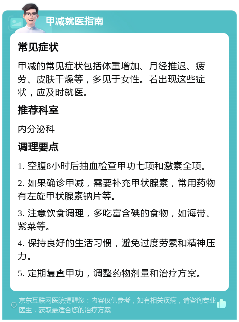 甲减就医指南 常见症状 甲减的常见症状包括体重增加、月经推迟、疲劳、皮肤干燥等，多见于女性。若出现这些症状，应及时就医。 推荐科室 内分泌科 调理要点 1. 空腹8小时后抽血检查甲功七项和激素全项。 2. 如果确诊甲减，需要补充甲状腺素，常用药物有左旋甲状腺素钠片等。 3. 注意饮食调理，多吃富含碘的食物，如海带、紫菜等。 4. 保持良好的生活习惯，避免过度劳累和精神压力。 5. 定期复查甲功，调整药物剂量和治疗方案。