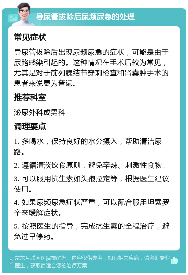 导尿管拔除后尿频尿急的处理 常见症状 导尿管拔除后出现尿频尿急的症状，可能是由于尿路感染引起的。这种情况在手术后较为常见，尤其是对于前列腺结节穿刺检查和肾囊肿手术的患者来说更为普遍。 推荐科室 泌尿外科或男科 调理要点 1. 多喝水，保持良好的水分摄入，帮助清洁尿路。 2. 遵循清淡饮食原则，避免辛辣、刺激性食物。 3. 可以服用抗生素如头孢拉定等，根据医生建议使用。 4. 如果尿频尿急症状严重，可以配合服用坦索罗辛来缓解症状。 5. 按照医生的指导，完成抗生素的全程治疗，避免过早停药。