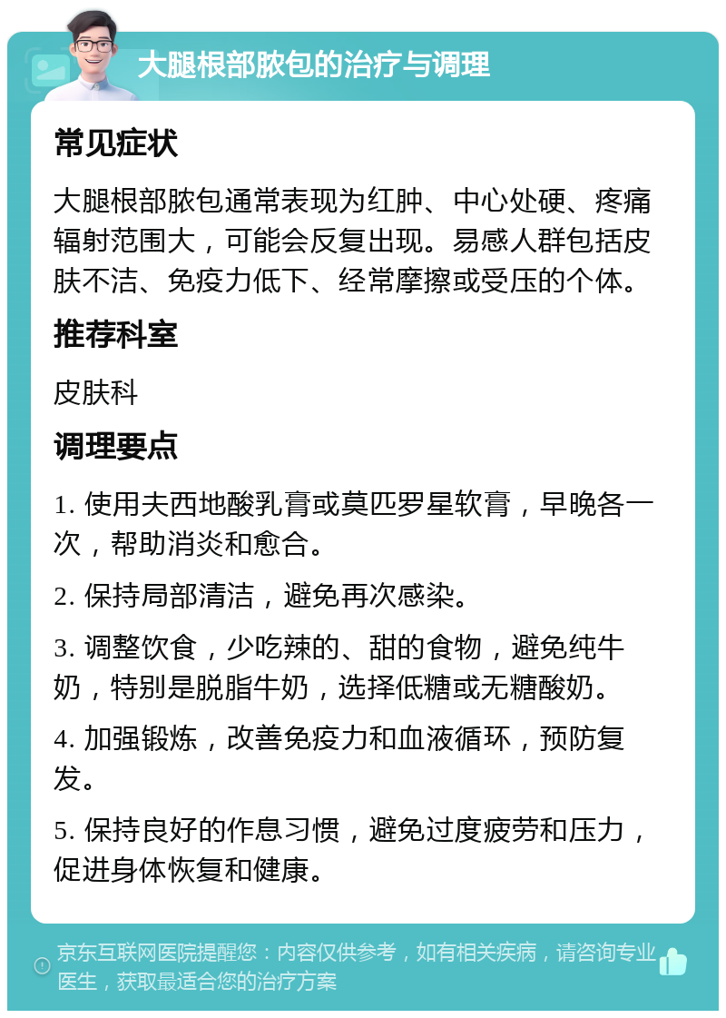 大腿根部脓包的治疗与调理 常见症状 大腿根部脓包通常表现为红肿、中心处硬、疼痛辐射范围大，可能会反复出现。易感人群包括皮肤不洁、免疫力低下、经常摩擦或受压的个体。 推荐科室 皮肤科 调理要点 1. 使用夫西地酸乳膏或莫匹罗星软膏，早晚各一次，帮助消炎和愈合。 2. 保持局部清洁，避免再次感染。 3. 调整饮食，少吃辣的、甜的食物，避免纯牛奶，特别是脱脂牛奶，选择低糖或无糖酸奶。 4. 加强锻炼，改善免疫力和血液循环，预防复发。 5. 保持良好的作息习惯，避免过度疲劳和压力，促进身体恢复和健康。