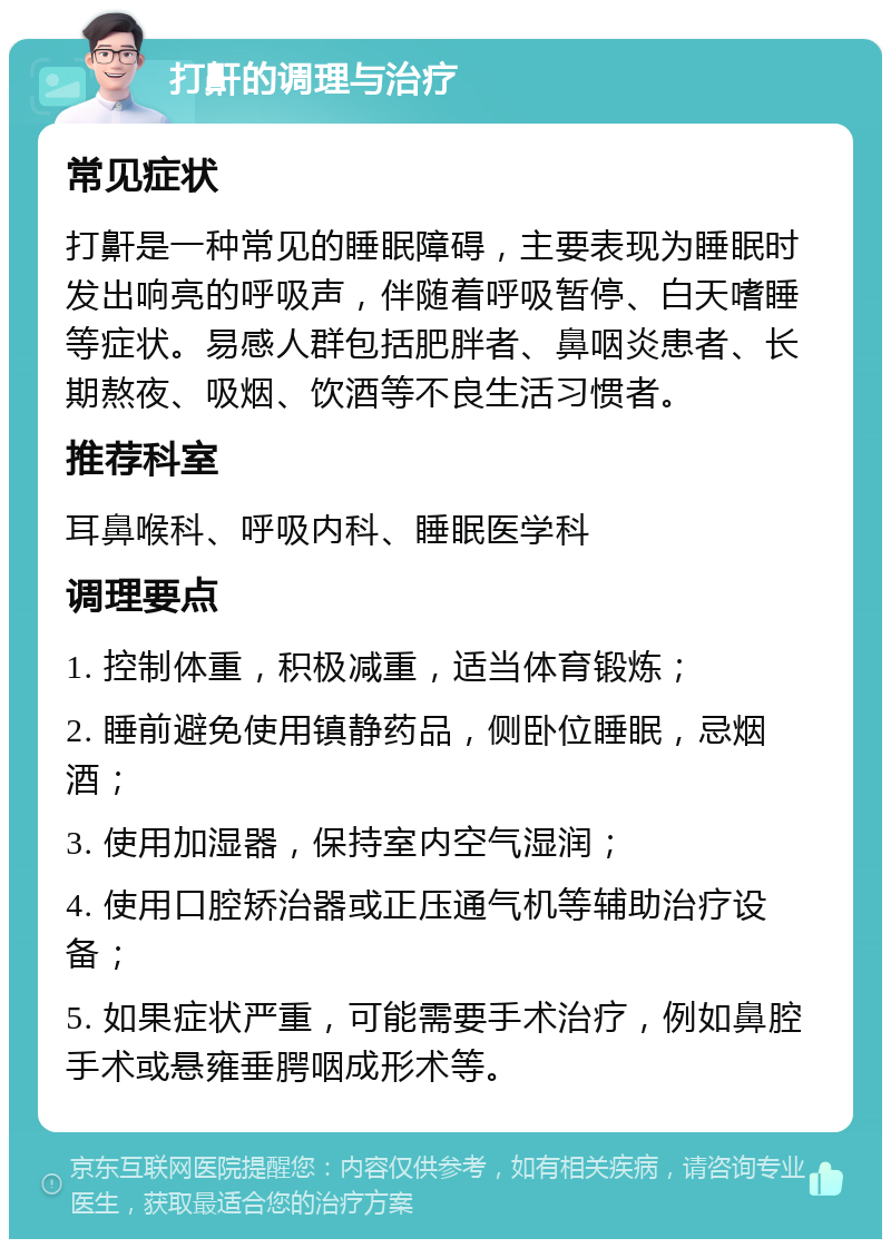 打鼾的调理与治疗 常见症状 打鼾是一种常见的睡眠障碍，主要表现为睡眠时发出响亮的呼吸声，伴随着呼吸暂停、白天嗜睡等症状。易感人群包括肥胖者、鼻咽炎患者、长期熬夜、吸烟、饮酒等不良生活习惯者。 推荐科室 耳鼻喉科、呼吸内科、睡眠医学科 调理要点 1. 控制体重，积极减重，适当体育锻炼； 2. 睡前避免使用镇静药品，侧卧位睡眠，忌烟酒； 3. 使用加湿器，保持室内空气湿润； 4. 使用口腔矫治器或正压通气机等辅助治疗设备； 5. 如果症状严重，可能需要手术治疗，例如鼻腔手术或悬雍垂腭咽成形术等。