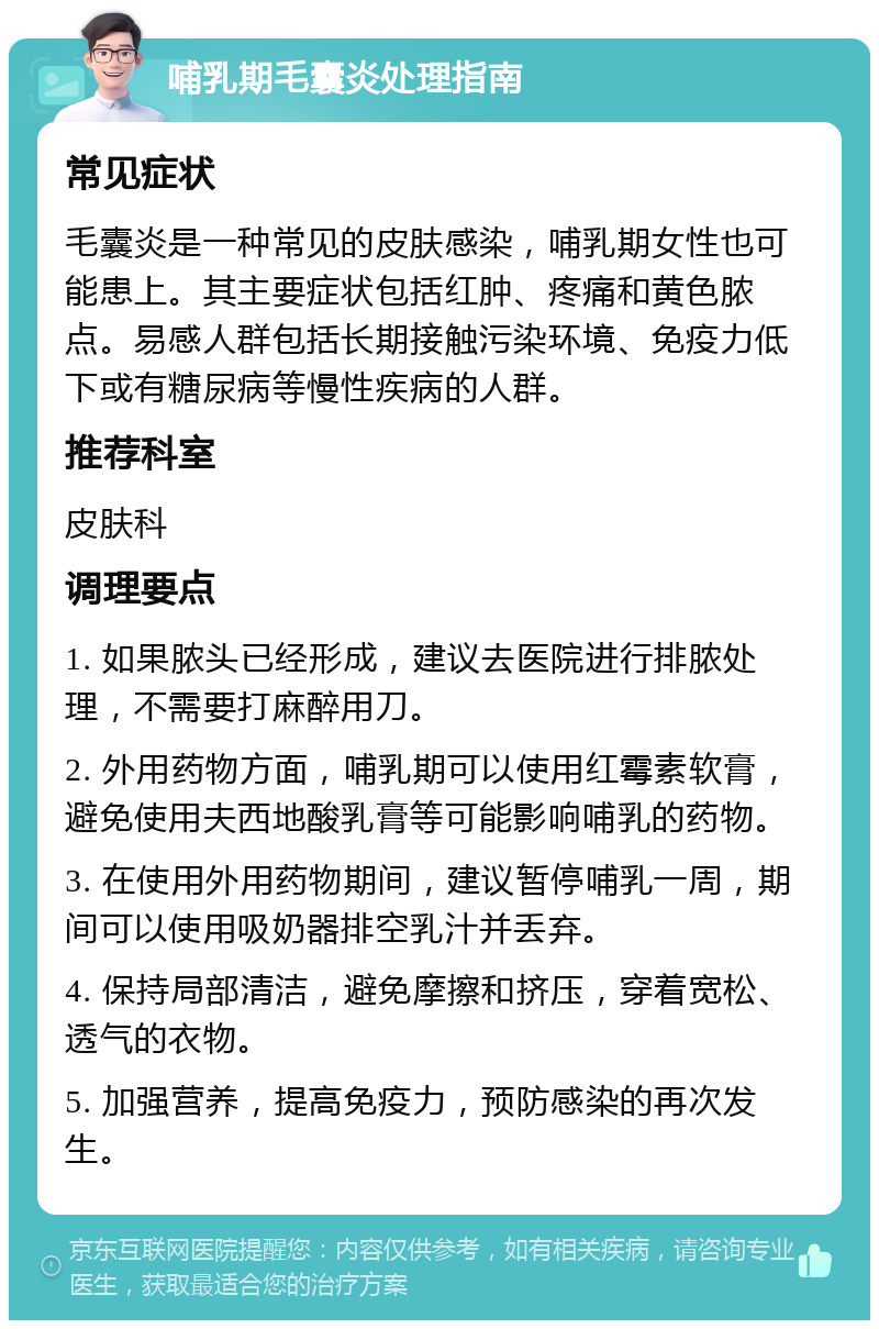 哺乳期毛囊炎处理指南 常见症状 毛囊炎是一种常见的皮肤感染，哺乳期女性也可能患上。其主要症状包括红肿、疼痛和黄色脓点。易感人群包括长期接触污染环境、免疫力低下或有糖尿病等慢性疾病的人群。 推荐科室 皮肤科 调理要点 1. 如果脓头已经形成，建议去医院进行排脓处理，不需要打麻醉用刀。 2. 外用药物方面，哺乳期可以使用红霉素软膏，避免使用夫西地酸乳膏等可能影响哺乳的药物。 3. 在使用外用药物期间，建议暂停哺乳一周，期间可以使用吸奶器排空乳汁并丢弃。 4. 保持局部清洁，避免摩擦和挤压，穿着宽松、透气的衣物。 5. 加强营养，提高免疫力，预防感染的再次发生。