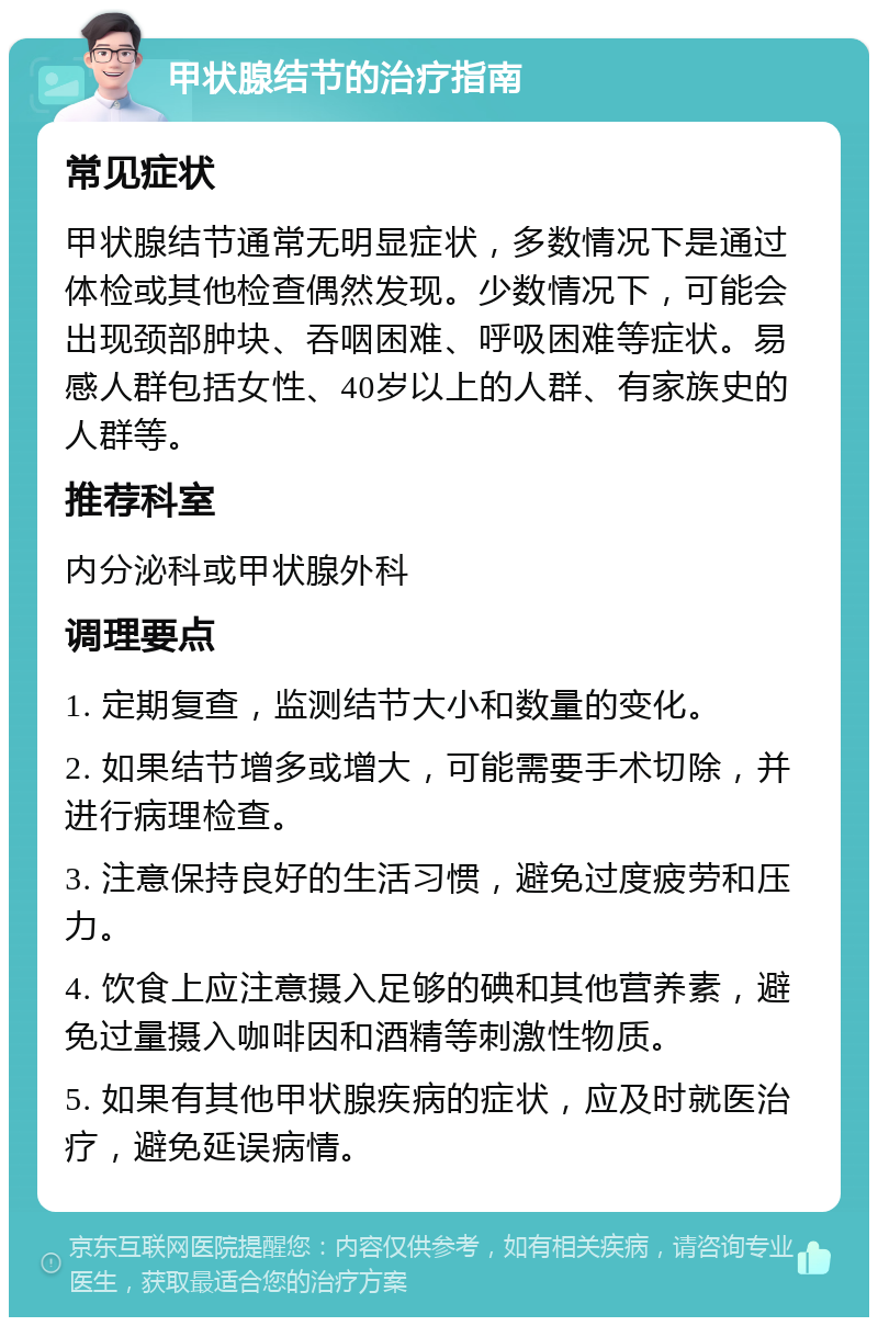 甲状腺结节的治疗指南 常见症状 甲状腺结节通常无明显症状，多数情况下是通过体检或其他检查偶然发现。少数情况下，可能会出现颈部肿块、吞咽困难、呼吸困难等症状。易感人群包括女性、40岁以上的人群、有家族史的人群等。 推荐科室 内分泌科或甲状腺外科 调理要点 1. 定期复查，监测结节大小和数量的变化。 2. 如果结节增多或增大，可能需要手术切除，并进行病理检查。 3. 注意保持良好的生活习惯，避免过度疲劳和压力。 4. 饮食上应注意摄入足够的碘和其他营养素，避免过量摄入咖啡因和酒精等刺激性物质。 5. 如果有其他甲状腺疾病的症状，应及时就医治疗，避免延误病情。