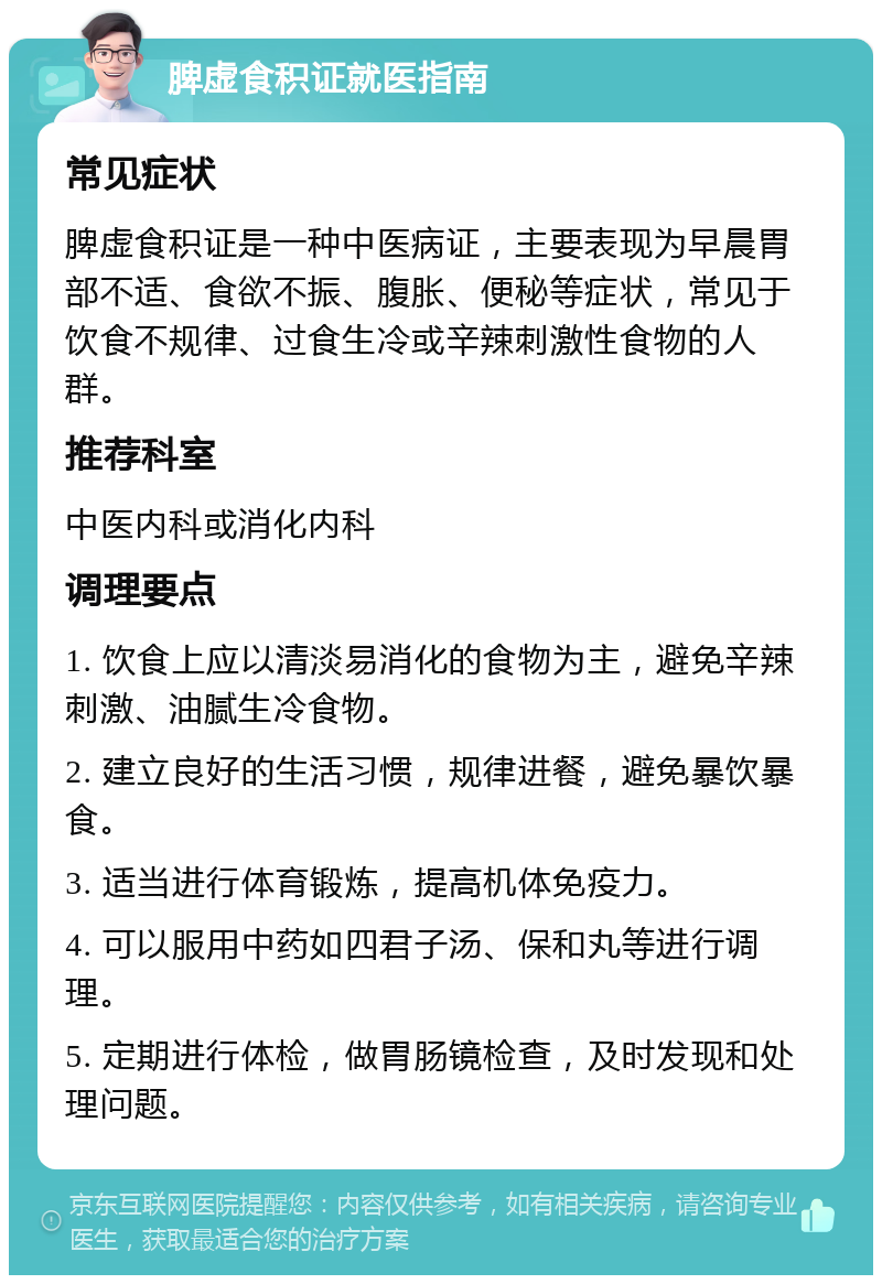 脾虚食积证就医指南 常见症状 脾虚食积证是一种中医病证，主要表现为早晨胃部不适、食欲不振、腹胀、便秘等症状，常见于饮食不规律、过食生冷或辛辣刺激性食物的人群。 推荐科室 中医内科或消化内科 调理要点 1. 饮食上应以清淡易消化的食物为主，避免辛辣刺激、油腻生冷食物。 2. 建立良好的生活习惯，规律进餐，避免暴饮暴食。 3. 适当进行体育锻炼，提高机体免疫力。 4. 可以服用中药如四君子汤、保和丸等进行调理。 5. 定期进行体检，做胃肠镜检查，及时发现和处理问题。