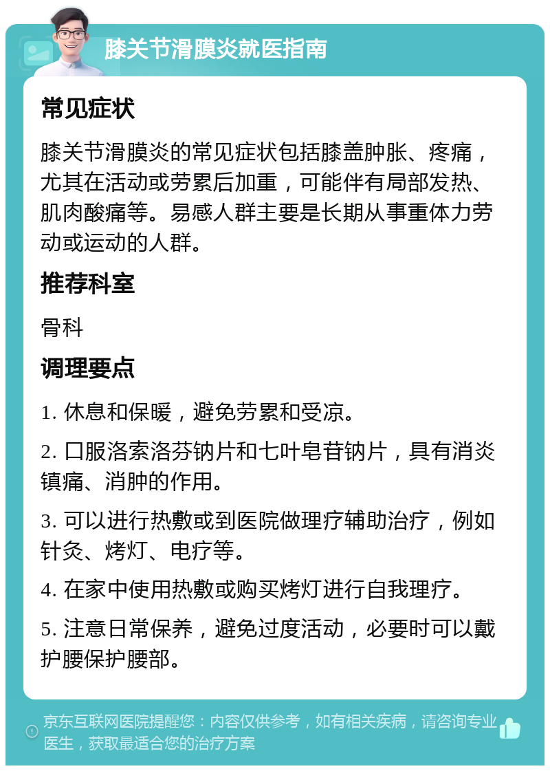 膝关节滑膜炎就医指南 常见症状 膝关节滑膜炎的常见症状包括膝盖肿胀、疼痛，尤其在活动或劳累后加重，可能伴有局部发热、肌肉酸痛等。易感人群主要是长期从事重体力劳动或运动的人群。 推荐科室 骨科 调理要点 1. 休息和保暖，避免劳累和受凉。 2. 口服洛索洛芬钠片和七叶皂苷钠片，具有消炎镇痛、消肿的作用。 3. 可以进行热敷或到医院做理疗辅助治疗，例如针灸、烤灯、电疗等。 4. 在家中使用热敷或购买烤灯进行自我理疗。 5. 注意日常保养，避免过度活动，必要时可以戴护腰保护腰部。