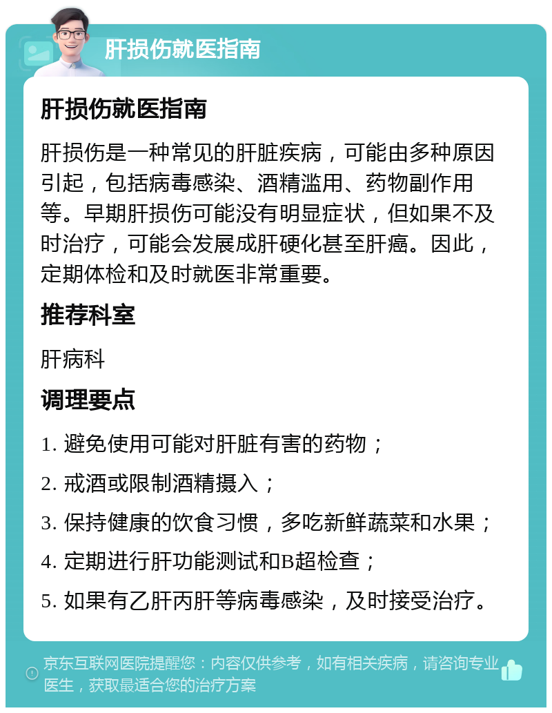 肝损伤就医指南 肝损伤就医指南 肝损伤是一种常见的肝脏疾病，可能由多种原因引起，包括病毒感染、酒精滥用、药物副作用等。早期肝损伤可能没有明显症状，但如果不及时治疗，可能会发展成肝硬化甚至肝癌。因此，定期体检和及时就医非常重要。 推荐科室 肝病科 调理要点 1. 避免使用可能对肝脏有害的药物； 2. 戒酒或限制酒精摄入； 3. 保持健康的饮食习惯，多吃新鲜蔬菜和水果； 4. 定期进行肝功能测试和B超检查； 5. 如果有乙肝丙肝等病毒感染，及时接受治疗。