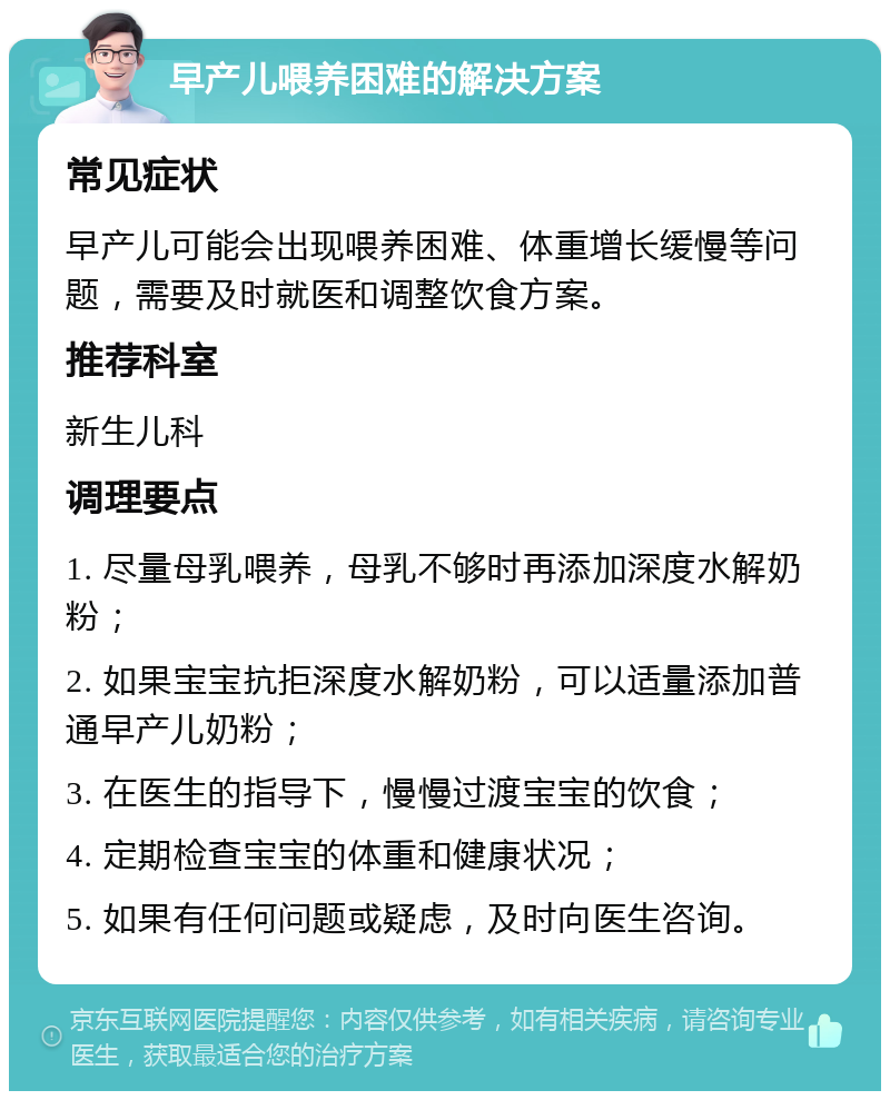 早产儿喂养困难的解决方案 常见症状 早产儿可能会出现喂养困难、体重增长缓慢等问题，需要及时就医和调整饮食方案。 推荐科室 新生儿科 调理要点 1. 尽量母乳喂养，母乳不够时再添加深度水解奶粉； 2. 如果宝宝抗拒深度水解奶粉，可以适量添加普通早产儿奶粉； 3. 在医生的指导下，慢慢过渡宝宝的饮食； 4. 定期检查宝宝的体重和健康状况； 5. 如果有任何问题或疑虑，及时向医生咨询。